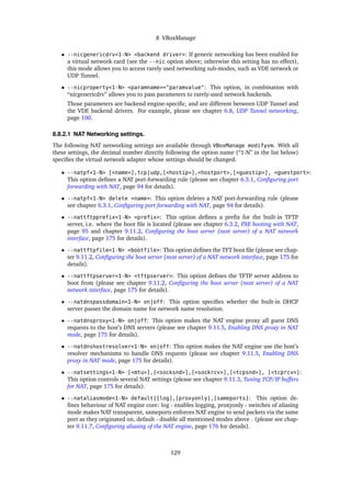 8 VBoxManage
• --nicgenericdrv<1-N> <backend driver>: If generic networking has been enabled for
a virtual network card (see the --nic option above; otherwise this setting has no effect),
this mode allows you to access rarely used networking sub-modes, such as VDE network or
UDP Tunnel.
• --nicproperty<1-N> <paramname>="paramvalue": This option, in combination with
“nicgenericdrv” allows you to pass parameters to rarely-used network backends.
Those parameters are backend engine-speciﬁc, and are different between UDP Tunnel and
the VDE backend drivers. For example, please see chapter 6.8, UDP Tunnel networking,
page 100.
8.8.2.1 NAT Networking settings.
The following NAT networking settings are available through VBoxManage modifyvm. With all
these settings, the decimal number directly following the option name (“1-N” in the list below)
speciﬁes the virtual network adapter whose settings should be changed.
• --natpf<1-N> [<name>],tcp|udp,[<hostip>],<hostport>,[<guestip>], <guestport>:
This option deﬁnes a NAT port-forwarding rule (please see chapter 6.3.1, Conﬁguring port
forwarding with NAT, page 94 for details).
• --natpf<1-N> delete <name>: This option deletes a NAT port-forwarding rule (please
see chapter 6.3.1, Conﬁguring port forwarding with NAT, page 94 for details).
• --nattftpprefix<1-N> <prefix>: This option deﬁnes a preﬁx for the built-in TFTP
server, i.e. where the boot ﬁle is located (please see chapter 6.3.2, PXE booting with NAT,
page 95 and chapter 9.11.2, Conﬁguring the boot server (next server) of a NAT network
interface, page 175 for details).
• --nattftpfile<1-N> <bootfile>: This option deﬁnes the TFT boot ﬁle (please see chap-
ter 9.11.2, Conﬁguring the boot server (next server) of a NAT network interface, page 175 for
details).
• --nattftpserver<1-N> <tftpserver>: This option deﬁnes the TFTP server address to
boot from (please see chapter 9.11.2, Conﬁguring the boot server (next server) of a NAT
network interface, page 175 for details).
• --natdnspassdomain<1-N> on|off: This option speciﬁes whether the built-in DHCP
server passes the domain name for network name resolution.
• --natdnsproxy<1-N> on|off: This option makes the NAT engine proxy all guest DNS
requests to the host’s DNS servers (please see chapter 9.11.5, Enabling DNS proxy in NAT
mode, page 175 for details).
• --natdnshostresolver<1-N> on|off: This option makes the NAT engine use the host’s
resolver mechanisms to handle DNS requests (please see chapter 9.11.5, Enabling DNS
proxy in NAT mode, page 175 for details).
• --natsettings<1-N> [<mtu>],[<socksnd>],[<sockrcv>],[<tcpsnd>], [<tcprcv>]:
This option controls several NAT settings (please see chapter 9.11.3, Tuning TCP/IP buffers
for NAT, page 175 for details).
• --nataliasmode<1-N> default|[log],[proxyonly],[sameports]: This option de-
ﬁnes behaviour of NAT engine core: log - enables logging, proxyonly - switches of aliasing
mode makes NAT transparent, sameports enforces NAT engine to send packets via the same
port as they originated on, default - disable all mentioned modes above . (please see chap-
ter 9.11.7, Conﬁguring aliasing of the NAT engine, page 176 for details).
129
 