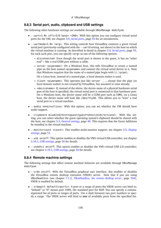 8 VBoxManage
8.8.3 Serial port, audio, clipboard and USB settings
The following other hardware settings are available through VBoxManage modifyvm:
• --uart<1-N> off|<I/O base> <IRQ>: With this option you can conﬁgure virtual serial
ports for the VM; see chapter 3.9, Serial ports, page 55 for an introduction.
• --uartmode<1-N> <arg>: This setting controls how VirtualBox connects a given virtual
serial port (previously conﬁgured with the --uartX setting, see above) to the host on which
the virtual machine is running. As described in detail in chapter 3.9, Serial ports, page 55,
for each such port, you can specify <arg> as one of the following options:
– disconnected: Even though the serial port is shown to the guest, it has no “other
end” – like a real COM port without a cable.
– server <pipename>: On a Windows host, this tells VirtualBox to create a named
pipe on the host named <pipename> and connect the virtual serial device to it. Note
that Windows requires that the name of a named pipe begin with .pipe.
On a Linux host, instead of a named pipe, a local domain socket is used.
– client <pipename>: This operates just like server ..., except that the pipe (or
local domain socket) is not created by VirtualBox, but assumed to exist already.
– <devicename>: If, instead of the above, the device name of a physical hardware serial
port of the host is speciﬁed, the virtual serial port is connected to that hardware port.
On a Windows host, the device name will be a COM port such as COM1; on a Linux
host, the device name will look like /dev/ttyS0. This allows you to “wire” a real
serial port to a virtual machine.
• --audio none|null|oss: With this option, you can set whether the VM should have
audio support.
• --clipboard disabled|hosttoguest|guesttohost|bidirectional: With this set-
ting, you can select whether the guest operating system’s clipboard should be shared with
the host; see chapter 3.3, General settings, page 48. This requires that the Guest Additions
be installed in the virtual machine.
• --monitorcount <count>: This enables multi-monitor support; see chapter 3.5, Display
settings, page 51.
• --usb on|off: This option enables or disables the VM’s virtual USB controller; see chapter
3.10.1, USB settings, page 56 for details.
• --usbehci on|off: This option enables or disables the VM’s virtual USB 2.0 controller;
see chapter 3.10.1, USB settings, page 56 for details.
8.8.4 Remote machine settings
The following settings that affect remote machine behavior are available through VBoxManage
modifyvm:
• --vrde on|off: With the VirtualBox graphical user interface, this enables or disables
the VirtualBox remote desktop extension (VRDE) server. Note that if you are using
VBoxHeadless (see chapter 7.1.2, VBoxHeadless, the remote desktop server, page 104),
VRDE is enabled by default.
• --vrdeport default|<ports>: A port or a range of ports the VRDE server can bind to;
“default” or “0” means port 3389, the standard port for RDP. You can specify a comma-
separated list of ports or ranges of ports. Use a dash between two port numbers to spec-
ify a range. The VRDE server will bind to one of available ports from the speciﬁed list.
130
 