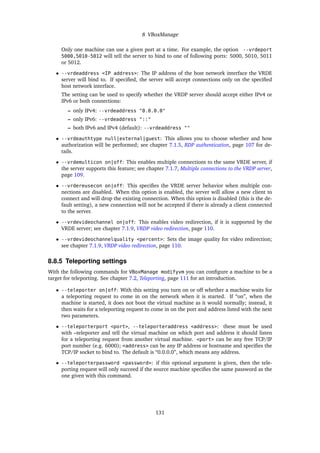 8 VBoxManage
Only one machine can use a given port at a time. For example, the option --vrdeport
5000,5010-5012 will tell the server to bind to one of following ports: 5000, 5010, 5011
or 5012.
• --vrdeaddress <IP address>: The IP address of the host network interface the VRDE
server will bind to. If speciﬁed, the server will accept connections only on the speciﬁed
host network interface.
The setting can be used to specify whether the VRDP server should accept either IPv4 or
IPv6 or both connections:
– only IPv4: --vrdeaddress "0.0.0.0"
– only IPv6: --vrdeaddress "::"
– both IPv6 and IPv4 (default): --vrdeaddress ""
• --vrdeauthtype null|external|guest: This allows you to choose whether and how
authorization will be performed; see chapter 7.1.5, RDP authentication, page 107 for de-
tails.
• --vrdemulticon on|off: This enables multiple connections to the same VRDE server, if
the server supports this feature; see chapter 7.1.7, Multiple connections to the VRDP server,
page 109.
• --vrdereusecon on|off: This speciﬁes the VRDE server behavior when multiple con-
nections are disabled. When this option is enabled, the server will allow a new client to
connect and will drop the existing connection. When this option is disabled (this is the de-
fault setting), a new connection will not be accepted if there is already a client connected
to the server.
• --vrdevideochannel on|off: This enables video redirection, if it is supported by the
VRDE server; see chapter 7.1.9, VRDP video redirection, page 110.
• --vrdevideochannelquality <percent>: Sets the image quality for video redirection;
see chapter 7.1.9, VRDP video redirection, page 110.
8.8.5 Teleporting settings
With the following commands for VBoxManage modifyvm you can conﬁgure a machine to be a
target for teleporting. See chapter 7.2, Teleporting, page 111 for an introduction.
• --teleporter on|off: With this setting you turn on or off whether a machine waits for
a teleporting request to come in on the network when it is started. If “on”, when the
machine is started, it does not boot the virtual machine as it would normally; instead, it
then waits for a teleporting request to come in on the port and address listed with the next
two parameters.
• --teleporterport <port>, --teleporteraddress <address>: these must be used
with –teleporter and tell the virtual machine on which port and address it should listen
for a teleporting request from another virtual machine. <port> can be any free TCP/IP
port number (e.g. 6000); <address> can be any IP address or hostname and speciﬁes the
TCP/IP socket to bind to. The default is “0.0.0.0”, which means any address.
• --teleporterpassword <password>: if this optional argument is given, then the tele-
porting request will only succeed if the source machine speciﬁes the same password as the
one given with this command.
131
 