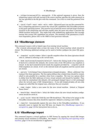 8 VBoxManage
• --teleporterpasswordfile <password>: if this optional argument is given, then the
teleporting request will only succeed if the source machine speciﬁes the same password as
the one speciﬁed in the ﬁle give with this command. Use stdin to read the password from
stdin.
• --cpuid <leaf> <eax> <ebx> <ecx> <edx>: Advanced users can use this command be-
fore a teleporting operation to restrict the virtual CPU capabilities that VirtualBox presents
to the guest operating system. This must be run on both the source and the target machines
involved in the teleporting and will then modify what the guest sees when it executes the
CPUID machine instruction. This might help with misbehaving applications that wrongly
assume that certain CPU capabilities are present. The meaning of the parameters is hard-
ware dependent; please refer to the AMD or Intel processor manuals.
8.9 VBoxManage clonevm
This command creates a full or linked copy of an existing virtual machine.
The clonevm subcommand takes at least the name of the virtual machine which should be
cloned. The following additional settings can be used to further conﬁgure the clone VM opera-
tion:
• --snapshot <uuid>|<name>: Select a speciﬁc snapshot where the clone operation should
refer to. Default is referring to the current state.
• --mode machine|machineandchildren|all: Selects the cloning mode of the operation.
If machine is selected (the default), the current state of the VM without any snapshots is
cloned. In the machineandchildren mode the snapshot provided by --snapshot and all
child snapshots are cloned. If all is the selected mode all snapshots and the current state
are cloned.
• --options link|keepallmacs|keepnatmacs|keepdisknames: Allows additional ﬁne
tuning of the clone operation. The ﬁrst option deﬁnes that a linked clone should be created,
which is only possible for a machine clone from a snapshot. The next two options allow
to deﬁne how the MAC addresses of every virtual network card should be handled. They
can either be reinitialized (the default), left unchanged (keepallmacs) or left unchanged
when the network type is NAT (keepnatmacs). If you add keepdisknames all new disk
images are called like the original ones, otherwise they are renamed.
• --name <name>: Select a new name for the new virtual machine. Default is “Original
Name Clone”.
• --basefolder <basefolder>: Select the folder where the new virtual machine conﬁgu-
ration should be saved in.
• --uuid <uuid>: Select the UUID the new VM should have. This id has to be unique in the
VirtualBox instance this clone should be registered. Default is creating a new UUID.
• --register: Automatically register the new clone in this VirtualBox installation. If you
manually want to register the new VM later, see chapter 8.6, VBoxManage registervm /
unregistervm, page 124 for instructions how to do so.
8.10 VBoxManage import
This command imports a virtual appliance in OVF format by copying the virtual disk images
and creating virtual machines in VirtualBox. See chapter 1.14, Importing and exporting virtual
machines, page 31 for an introduction to appliances.
132
 
