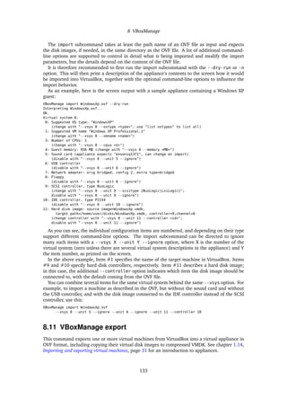 8 VBoxManage
The import subcommand takes at least the path name of an OVF ﬁle as input and expects
the disk images, if needed, in the same directory as the OVF ﬁle. A lot of additional command-
line options are supported to control in detail what is being imported and modify the import
parameters, but the details depend on the content of the OVF ﬁle.
It is therefore recommended to ﬁrst run the import subcommand with the --dry-run or -n
option. This will then print a description of the appliance’s contents to the screen how it would
be imported into VirtualBox, together with the optional command-line options to inﬂuence the
import behavior.
As an example, here is the screen output with a sample appliance containing a Windows XP
guest:
VBoxManage import WindowsXp.ovf --dry-run
Interpreting WindowsXp.ovf...
OK.
Virtual system 0:
0: Suggested OS type: "WindowsXP"
(change with "--vsys 0 --ostype <type>"; use "list ostypes" to list all)
1: Suggested VM name "Windows XP Professional_1"
(change with "--vsys 0 --vmname <name>")
3: Number of CPUs: 1
(change with "--vsys 0 --cpus <n>")
4: Guest memory: 956 MB (change with "--vsys 0 --memory <MB>")
5: Sound card (appliance expects "ensoniq1371", can change on import)
(disable with "--vsys 0 --unit 5 --ignore")
6: USB controller
(disable with "--vsys 0 --unit 6 --ignore")
7: Network adapter: orig bridged, config 2, extra type=bridged
8: Floppy
(disable with "--vsys 0 --unit 8 --ignore")
9: SCSI controller, type BusLogic
(change with "--vsys 0 --unit 9 --scsitype {BusLogic|LsiLogic}";
disable with "--vsys 0 --unit 9 --ignore")
10: IDE controller, type PIIX4
(disable with "--vsys 0 --unit 10 --ignore")
11: Hard disk image: source image=WindowsXp.vmdk,
target path=/home/user/disks/WindowsXp.vmdk, controller=9;channel=0
(change controller with "--vsys 0 --unit 11 --controller <id>";
disable with "--vsys 0 --unit 11 --ignore")
As you can see, the individual conﬁguration items are numbered, and depending on their type
support different command-line options. The import subcommand can be directed to ignore
many such items with a --vsys X --unit Y --ignore option, where X is the number of the
virtual system (zero unless there are several virtual system descriptions in the appliance) and Y
the item number, as printed on the screen.
In the above example, Item #1 speciﬁes the name of the target machine in VirtualBox. Items
#9 and #10 specify hard disk controllers, respectively. Item #11 describes a hard disk image;
in this case, the additional --controller option indicates which item the disk image should be
connected to, with the default coming from the OVF ﬁle.
You can combine several items for the same virtual system behind the same --vsys option. For
example, to import a machine as described in the OVF, but without the sound card and without
the USB controller, and with the disk image connected to the IDE controller instead of the SCSI
controller, use this:
VBoxManage import WindowsXp.ovf
--vsys 0 --unit 5 --ignore --unit 6 --ignore --unit 11 --controller 10
8.11 VBoxManage export
This command exports one or more virtual machines from VirtualBox into a virtual appliance in
OVF format, including copying their virtual disk images to compressed VMDK. See chapter 1.14,
Importing and exporting virtual machines, page 31 for an introduction to appliances.
133
 
