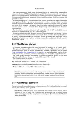 8 VBoxManage
The export command is simple to use: list the machine (or the machines) that you would like
to export to the same OVF ﬁle and specify the target OVF ﬁle after an additional --output or -o
option. Note that the directory of the target OVF ﬁle will also receive the exported disk images in
the compressed VMDK format (regardless of the original format) and should have enough disk
space left for them.
Beside a simple export of a given virtual machine, you can append several product information
to the appliance ﬁle. Use --product, --producturl, --vendor, --vendorurl and --version
to specify this additional information. For legal reasons you may add a license text or the content
of a license ﬁle by using the --eula and --eulafile option respectively. As with OVF import,
you must use the --vsys X option to direct the previously mentioned options to the correct
virtual machine.
For virtualization products which aren’t fully compatible with the OVF standard 1.0 you can
enable a OVF 0.9 legacy mode with the --legacy09 option.
To specify options controlling the exact content of the appliance ﬁle, you can use --option
to request the creation of a manifest ﬁle (encouraged, allows detection of corrupted appliances
on import), the additional export of DVD images, and the exclusion of MAC addresses. You can
specify a list of options, e.g. --option manifest,nomacs. For details, check the help output of
VBoxManage export.
8.12 VBoxManage startvm
This command starts a virtual machine that is currently in the “Powered off” or “Saved” states.
The optional --type speciﬁer determines whether the machine will be started in a window or
whether the output should go through VBoxHeadless, with VRDE enabled or not; see chapter
7.1.2, VBoxHeadless, the remote desktop server, page 104 for more information. The list of types
is subject to change, and it’s not guaranteed that all types are accepted by any product variant.
The global or per-VM default value for the VM frontend type will be taken if the type is not
explicitly speciﬁed. If none of these are set, the GUI variant will be started.
The following values are allowed:
gui Starts a VM showing a GUI window. This is the default.
headless Starts a VM without a window for remote display only.
sdl Starts a VM with a minimal GUI and limited features.
Note: If you experience problems with starting virtual machines with particular fron-
tends and there is no conclusive error information, consider starting virtual machines
directly by running the respective front-end, as this can give additional error informa-
tion.
8.13 VBoxManage controlvm
The controlvm subcommand allows you to change the state of a virtual machine that is currently
running. The following can be speciﬁed:
• VBoxManage controlvm <vm> pause temporarily puts a virtual machine on hold, without
changing its state for good. The VM window will be painted in gray to indicate that the
VM is currently paused. (This is equivalent to selecting the “Pause” item in the “Machine”
menu of the GUI.)
134
 