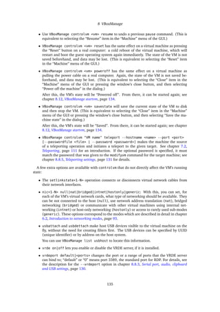 8 VBoxManage
• Use VBoxManage controlvm <vm> resume to undo a previous pause command. (This is
equivalent to selecting the “Resume” item in the “Machine” menu of the GUI.)
• VBoxManage controlvm <vm> reset has the same effect on a virtual machine as pressing
the “Reset” button on a real computer: a cold reboot of the virtual machine, which will
restart and boot the guest operating system again immediately. The state of the VM is not
saved beforehand, and data may be lost. (This is equivalent to selecting the “Reset” item
in the “Machine” menu of the GUI.)
• VBoxManage controlvm <vm> poweroff has the same effect on a virtual machine as
pulling the power cable on a real computer. Again, the state of the VM is not saved be-
forehand, and data may be lost. (This is equivalent to selecting the “Close” item in the
“Machine” menu of the GUI or pressing the window’s close button, and then selecting
“Power off the machine” in the dialog.)
After this, the VM’s state will be “Powered off”. From there, it can be started again; see
chapter 8.12, VBoxManage startvm, page 134.
• VBoxManage controlvm <vm> savestate will save the current state of the VM to disk
and then stop the VM. (This is equivalent to selecting the “Close” item in the “Machine”
menu of the GUI or pressing the window’s close button, and then selecting “Save the ma-
chine state” in the dialog.)
After this, the VM’s state will be “Saved”. From there, it can be started again; see chapter
8.12, VBoxManage startvm, page 134.
• VBoxManage controlvm "VM name" teleport --hostname <name> --port <port>
[--passwordfile <file> | --password <password>] makes the machine the source
of a teleporting operation and initiates a teleport to the given target. See chapter 7.2,
Teleporting, page 111 for an introduction. If the optional password is speciﬁed, it must
match the password that was given to the modifyvm command for the target machine; see
chapter 8.8.5, Teleporting settings, page 131 for details.
A few extra options are available with controlvm that do not directly affect the VM’s running
state:
• The setlinkstate<1-N> operation connects or disconnects virtual network cables from
their network interfaces.
• nic<1-N> null|nat|bridged|intnet|hostonly|generic: With this, you can set, for
each of the VM’s virtual network cards, what type of networking should be available. They
can be not connected to the host (null), use network address translation (nat), bridged
networking (bridged) or communicate with other virtual machines using internal net-
working (intnet) or host-only networking (hostonly) or access to rarely used sub-modes
(generic). These options correspond to the modes which are described in detail in chapter
6.2, Introduction to networking modes, page 93.
• usbattach and usbdettach make host USB devices visible to the virtual machine on the
ﬂy, without the need for creating ﬁlters ﬁrst. The USB devices can be speciﬁed by UUID
(unique identiﬁer) or by address on the host system.
You can use VBoxManage list usbhost to locate this information.
• vrde on|off lets you enable or disable the VRDE server, if it is installed.
• vrdeport default|<ports> changes the port or a range of ports that the VRDE server
can bind to; “default” or “0” means port 3389, the standard port for RDP. For details, see
the description for the --vrdeport option in chapter 8.8.3, Serial port, audio, clipboard
and USB settings, page 130.
135
 