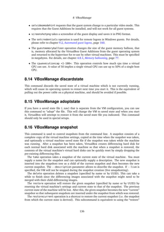 8 VBoxManage
• setvideomodehint requests that the guest system change to a particular video mode. This
requires that the Guest Additions be installed, and will not work for all guest systems.
• screenshotpng takes a screenshot of the guest display and saves it in PNG format.
• The setcredentials operation is used for remote logons in Windows guests. For details,
please refer to chapter 9.2, Automated guest logons, page 160.
• The guestmemoryballoon operation changes the size of the guest memory balloon, that
is, memory allocated by the VirtualBox Guest Additions from the guest operating system
and returned to the hypervisor for re-use by other virtual machines. This must be speciﬁed
in megabytes. For details, see chapter 4.8.1, Memory ballooning, page 77.
• The cpuexecutioncap <1-100>: This operation controls how much cpu time a virtual
CPU can use. A value of 50 implies a single virtual CPU can use up to 50% of a single host
CPU.
8.14 VBoxManage discardstate
This command discards the saved state of a virtual machine which is not currently running,
which will cause its operating system to restart next time you start it. This is the equivalent of
pulling out the power cable on a physical machine, and should be avoided if possible.
8.15 VBoxManage adoptstate
If you have a saved state ﬁle (.sav) that is separate from the VM conﬁguration, you can use
this command to “adopt” the ﬁle. This will change the VM to saved state and when you start
it, VirtualBox will attempt to restore it from the saved state ﬁle you indicated. This command
should only be used in special setups.
8.16 VBoxManage snapshot
This command is used to control snapshots from the command line. A snapshot consists of a
complete copy of the virtual machine settings, copied at the time when the snapshot was taken,
and optionally a virtual machine saved state ﬁle if the snapshot was taken while the machine
was running. After a snapshot has been taken, VirtualBox creates differencing hard disk for
each normal hard disk associated with the machine so that when a snapshot is restored, the
contents of the virtual machine’s virtual hard disks can be quickly reset by simply dropping the
pre-existing differencing ﬁles.
The take operation takes a snapshot of the current state of the virtual machine. You must
supply a name for the snapshot and can optionally supply a description. The new snapshot is
inserted into the snapshots tree as a child of the current snapshot and then becomes the new
current snapshot. The --description parameter allows to describe the snapshot. If --live is
speciﬁed, the VM will not be stopped during the snapshot creation (live smapshotting).
The delete operation deletes a snapshot (speciﬁed by name or by UUID). This can take a
while to ﬁnish since the differencing images associated with the snapshot might need to be
merged with their child differencing images.
The restore operation will restore the given snapshot (speciﬁed by name or by UUID) by
resetting the virtual machine’s settings and current state to that of the snapshot. The previous
current state of the machine will be lost. After this, the given snapshot becomes the new “current”
snapshot so that subsequent snapshots are inserted under the snapshot from which was restored.
The restorecurrent operation is a shortcut to restore the current snapshot (i.e. the snapshot
from which the current state is derived). This subcommand is equivalent to using the “restore”
136
 