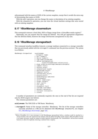8 VBoxManage
subcommand with the name or UUID of the current snapshot, except that it avoids the extra step
of determining that name or UUID.
With the edit operation, you can change the name or description of an existing snapshot.
With the showvminfo operation, you can view the virtual machine settings that were stored
with an existing snapshot.
8.17 VBoxManage closemedium
This commands removes a hard disk, DVD or ﬂoppy image from a VirtualBox media registry.2
Optionally, you can request that the image be deleted. You will get appropriate diagnostics
that the deletion failed, however the image will become unregistered in any case.
8.18 VBoxManage storageattach
This command attaches/modiﬁes/removes a storage medium connected to a storage controller
that was previously added with the storagectl command (see the previous section). The syntax
is as follows:
VBoxManage storageattach <uuid|vmname>
--storagectl <name>
[--port <number>]
[--device <number>]
[--type dvddrive|hdd|fdd]
[--medium none|emptydrive|
<uuid>|<filename>|host:<drive>|iscsi]
[--mtype normal|writethrough|immutable|shareable]
[--comment <text>]
[--setuuid <uuid>]
[--setparentuuid <uuid>]
[--passthrough on|off]
[--tempeject on|off]
[--nonrotational on|off]
[--discard on|off]
[--bandwidthgroup name|none]
[--forceunmount]
[--server <name>|<ip>]
[--target <target>]
[--tport <port>]
[--lun <lun>]
[--encodedlun <lun>]
[--username <username>]
[--password <password>]
[--initiator <initiator>]
[--intnet]
A number of parameters are commonly required; the ones at the end of the list are required
only for iSCSI targets (see below).
The common parameters are:
uuid|vmname The VM UUID or VM Name. Mandatory.
--storagectl Name of the storage controller. Mandatory. The list of the storage controllers
currently attached to a VM can be obtained with VBoxManage showvminfo; see chapter
8.5, VBoxManage showvminfo, page 123.
2Before VirtualBox 4.0, it was necessary to call VBoxManage openmedium before a medium could be attached to a
virtual machine; that call “registered” the medium with the global VirtualBox media registry. With VirtualBox 4.0 this
is no longer necessary; media are added to media registries automatically. The “closemedium” call has been retained,
however, to allow for explicitly removing a medium from a registry.
137
 