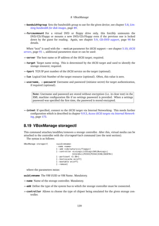 8 VBoxManage
--bandwidthgroup Sets the bandwidth group to use for the given device; see chapter 5.8, Lim-
iting bandwidth for disk images, page 89.
--forceunmount For a virtual DVD or ﬂoppy drive only, this forcibly unmounts the
DVD/CD/Floppy or mounts a new DVD/CD/Floppy even if the previous one is locked
down by the guest for reading. Again, see chapter 5.9, CD/DVD support, page 90 for
details.
When “iscsi” is used with the --medium parameter for iSCSI support – see chapter 5.10, iSCSI
servers, page 91 –, additional parameters must or can be used:
--server The host name or IP address of the iSCSI target; required.
--target Target name string. This is determined by the iSCSI target and used to identify the
storage resource; required.
--tport TCP/IP port number of the iSCSI service on the target (optional).
--lun Logical Unit Number of the target resource (optional). Often, this value is zero.
--username, --password Username and password (initiator secret) for target authentication,
if required (optional).
Note: Username and password are stored without encryption (i.e. in clear text) in the
XML machine conﬁguration ﬁle if no settings password is provided. When a settings
password was speciﬁed the ﬁrst time, the password is stored encrypted.
--intnet If speciﬁed, connect to the iSCSI target via Internal Networking. This needs further
conﬁguration which is described in chapter 9.9.3, Access iSCSI targets via Internal Network-
ing, page 173.
8.19 VBoxManage storagectl
This command attaches/modiﬁes/removes a storage controller. After this, virtual media can be
attached to the controller with the storageattach command (see the next section).
The syntax is as follows:
VBoxManage storagectl <uuid|vmname>
--name <name>
[--add <ide/sata/scsi/floppy>]
[--controller <LsiLogic|LSILogicSAS|BusLogic|
IntelAhci|PIIX3|PIIX4|ICH6|I82078>]
[--portcount <1-30>]
[--hostiocache on|off]
[--bootable on|off]
[--remove]
where the parameters mean:
uuid|vmname The VM UUID or VM Name. Mandatory.
--name Name of the storage controller. Mandatory.
--add Deﬁne the type of the system bus to which the storage controller must be connected.
--controller Allows to choose the type of chipset being emulated for the given storage con-
troller.
139
 