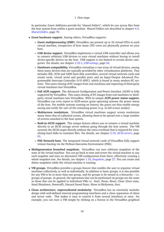 1 First steps
In particular, Guest Additions provide for “shared folders”, which let you access ﬁles from
the host system from within a guest machine. Shared folders are described in chapter 4.3,
Shared folders, page 70.
• Great hardware support. Among others, VirtualBox supports:
– Guest multiprocessing (SMP). VirtualBox can present up to 32 virtual CPUs to each
virtual machine, irrespective of how many CPU cores are physically present on your
host.
– USB device support. VirtualBox implements a virtual USB controller and allows you
to connect arbitrary USB devices to your virtual machines without having to install
device-speciﬁc drivers on the host. USB support is not limited to certain device cate-
gories. For details, see chapter 3.10.1, USB settings, page 56.
– Hardware compatibility. VirtualBox virtualizes a vast array of virtual devices, among
them many devices that are typically provided by other virtualization platforms. That
includes IDE, SCSI and SATA hard disk controllers, several virtual network cards and
sound cards, virtual serial and parallel ports and an Input/Output Advanced Pro-
grammable Interrupt Controller (I/O APIC), which is found in many modern PC sys-
tems. This eases cloning of PC images from real machines and importing of third-party
virtual machines into VirtualBox.
– Full ACPI support. The Advanced Conﬁguration and Power Interface (ACPI) is fully
supported by VirtualBox. This eases cloning of PC images from real machines or third-
party virtual machines into VirtualBox. With its unique ACPI power status support,
VirtualBox can even report to ACPI-aware guest operating systems the power status
of the host. For mobile systems running on battery, the guest can thus enable energy
saving and notify the user of the remaining power (e.g. in full screen modes).
– Multiscreen resolutions. VirtualBox virtual machines support screen resolutions
many times that of a physical screen, allowing them to be spread over a large number
of screens attached to the host system.
– Built-in iSCSI support. This unique feature allows you to connect a virtual machine
directly to an iSCSI storage server without going through the host system. The VM
accesses the iSCSI target directly without the extra overhead that is required for virtu-
alizing hard disks in container ﬁles. For details, see chapter 5.10, iSCSI servers, page
91.
– PXE Network boot. The integrated virtual network cards of VirtualBox fully support
remote booting via the Preboot Execution Environment (PXE).
• Multigeneration branched snapshots. VirtualBox can save arbitrary snapshots of the
state of the virtual machine. You can go back in time and revert the virtual machine to any
such snapshot and start an alternative VM conﬁguration from there, effectively creating a
whole snapshot tree. For details, see chapter 1.10, Snapshots, page 27. You can create and
delete snapshots while the virtual machine is running.
• VM groups. VirtualBox provides a groups feature that enables the user to organize virtual
machines collectively, as well as individually. In addition to basic groups, it is also possible
for any VM to be in more than one group, and for groups to be nested in a hierarchy – i.e.
groups of groups. In general, the operations that can be performed on groups are the same
as those that can be applied to individual VMs i.e. Start, Pause, Reset, Close (Save state,
Send Shutdown, Poweroff), Discard Saved State, Show in ﬁleSystem, Sort.
• Clean architecture; unprecedented modularity. VirtualBox has an extremely modular
design with well-deﬁned internal programming interfaces and a clean separation of client
and server code. This makes it easy to control it from several interfaces at once: for
example, you can start a VM simply by clicking on a button in the VirtualBox graphical
14
 