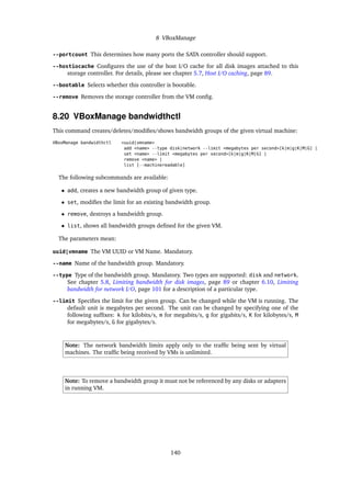 8 VBoxManage
--portcount This determines how many ports the SATA controller should support.
--hostiocache Conﬁgures the use of the host I/O cache for all disk images attached to this
storage controller. For details, please see chapter 5.7, Host I/O caching, page 89.
--bootable Selects whether this controller is bootable.
--remove Removes the storage controller from the VM conﬁg.
8.20 VBoxManage bandwidthctl
This command creates/deletes/modiﬁes/shows bandwidth groups of the given virtual machine:
VBoxManage bandwidthctl <uuid|vmname>
add <name> --type disk|network --limit <megabytes per second>[k|m|g|K|M|G] |
set <name> --limit <megabytes per second>[k|m|g|K|M|G] |
remove <name> |
list [--machinereadable]
The following subcommands are available:
• add, creates a new bandwidth group of given type.
• set, modiﬁes the limit for an existing bandwidth group.
• remove, destroys a bandwidth group.
• list, shows all bandwidth groups deﬁned for the given VM.
The parameters mean:
uuid|vmname The VM UUID or VM Name. Mandatory.
--name Name of the bandwidth group. Mandatory.
--type Type of the bandwidth group. Mandatory. Two types are supported: disk and network.
See chapter 5.8, Limiting bandwidth for disk images, page 89 or chapter 6.10, Limiting
bandwidth for network I/O, page 101 for a description of a particular type.
--limit Speciﬁes the limit for the given group. Can be changed while the VM is running. The
default unit is megabytes per second. The unit can be changed by specifying one of the
following sufﬁxes: k for kilobits/s, m for megabits/s, g for gigabits/s, K for kilobytes/s, M
for megabytes/s, G for gigabytes/s.
Note: The network bandwidth limits apply only to the trafﬁc being sent by virtual
machines. The trafﬁc being received by VMs is unlimited.
Note: To remove a bandwidth group it must not be referenced by any disks or adapters
in running VM.
140
 
