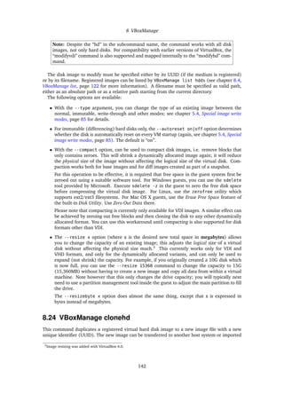 8 VBoxManage
Note: Despite the “hd” in the subcommand name, the command works with all disk
images, not only hard disks. For compatibility with earlier versions of VirtualBox, the
“modifyvdi” command is also supported and mapped internally to the “modifyhd” com-
mand.
The disk image to modify must be speciﬁed either by its UUID (if the medium is registered)
or by its ﬁlename. Registered images can be listed by VBoxManage list hdds (see chapter 8.4,
VBoxManage list, page 122 for more information). A ﬁlename must be speciﬁed as valid path,
either as an absolute path or as a relative path starting from the current directory.
The following options are available:
• With the --type argument, you can change the type of an existing image between the
normal, immutable, write-through and other modes; see chapter 5.4, Special image write
modes, page 85 for details.
• For immutable (differencing) hard disks only, the --autoreset on|off option determines
whether the disk is automatically reset on every VM startup (again, see chapter 5.4, Special
image write modes, page 85). The default is “on”.
• With the --compact option, can be used to compact disk images, i.e. remove blocks that
only contains zeroes. This will shrink a dynamically allocated image again; it will reduce
the physical size of the image without affecting the logical size of the virtual disk. Com-
paction works both for base images and for diff images created as part of a snapshot.
For this operation to be effective, it is required that free space in the guest system ﬁrst be
zeroed out using a suitable software tool. For Windows guests, you can use the sdelete
tool provided by Microsoft. Execute sdelete -z in the guest to zero the free disk space
before compressing the virtual disk image. For Linux, use the zerofree utility which
supports ext2/ext3 ﬁlesystems. For Mac OS X guests, use the Erase Free Space feature of
the built-in Disk Utility. Use Zero Out Data there.
Please note that compacting is currently only available for VDI images. A similar effect can
be achieved by zeroing out free blocks and then cloning the disk to any other dynamically
allocated format. You can use this workaround until compacting is also supported for disk
formats other than VDI.
• The --resize x option (where x is the desired new total space in megabytes) allows
you to change the capacity of an existing image; this adjusts the logical size of a virtual
disk without affecting the physical size much.3
This currently works only for VDI and
VHD formats, and only for the dynamically allocated variants, and can only be used to
expand (not shrink) the capacity. For example, if you originally created a 10G disk which
is now full, you can use the --resize 15360 command to change the capacity to 15G
(15,360MB) without having to create a new image and copy all data from within a virtual
machine. Note however that this only changes the drive capacity; you will typically next
need to use a partition management tool inside the guest to adjust the main partition to ﬁll
the drive.
The --resizebyte x option does almost the same thing, except that x is expressed in
bytes instead of megabytes.
8.24 VBoxManage clonehd
This command duplicates a registered virtual hard disk image to a new image ﬁle with a new
unique identiﬁer (UUID). The new image can be transferred to another host system or imported
3Image resizing was added with VirtualBox 4.0.
142
 