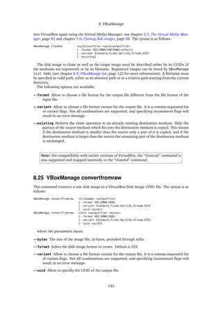 8 VBoxManage
into VirtualBox again using the Virtual Media Manager; see chapter 5.3, The Virtual Media Man-
ager, page 83 and chapter 5.6, Cloning disk images, page 88. The syntax is as follows:
VBoxManage clonehd <uuid|inutfile> <uuid|outputfile>
[--format VDI|VMDK|VHD|RAW|<other>]
[--variant Standard,Fixed,Split2G,Stream,ESX]
[--existing]
The disk image to clone as well as the target image must be described either by its UUIDs (if
the mediums are registered) or by its ﬁlename. Registered images can be listed by VBoxManage
list hdds (see chapter 8.4, VBoxManage list, page 122 for more information). A ﬁlename must
be speciﬁed as valid path, either as an absolute path or as a relative path starting from the current
directory.
The following options are available:
--format Allow to choose a ﬁle format for the output ﬁle different from the ﬁle format of the
input ﬁle.
--variant Allow to choose a ﬁle format variant for the output ﬁle. It is a comma-separated list
of variant ﬂags. Not all combinations are supported, and specifying inconsistent ﬂags will
result in an error message.
--existing Perform the clone operation to an already existing destination medium. Only the
portion of the source medium which ﬁts into the destination medium is copied. This means
if the destination medium is smaller than the source only a part of it is copied, and if the
destination medium is larger than the source the remaining part of the destination medium
is unchanged.
Note: For compatibility with earlier versions of VirtualBox, the “clonevdi” command is
also supported and mapped internally to the “clonehd” command.
8.25 VBoxManage convertfromraw
This command converts a raw disk image to a VirtualBox Disk Image (VDI) ﬁle. The syntax is as
follows:
VBoxManage convertfromraw <filename> <outputfile>
[--format VDI|VMDK|VHD]
[--variant Standard,Fixed,Split2G,Stream,ESX]
[--uuid <uuid>]
VBoxManage convertfromraw stdin <outputfile> <bytes>
[--format VDI|VMDK|VHD]
[--variant Standard,Fixed,Split2G,Stream,ESX]
[--uuid <uuid>]
where the parameters mean:
--bytes The size of the image ﬁle, in bytes, provided through stdin.
--format Select the disk image format to create. Default is VDI.
--variant Allow to choose a ﬁle format variant for the output ﬁle. It is a comma-separated list
of variant ﬂags. Not all combinations are supported, and specifying inconsistent ﬂags will
result in an error message.
--uuid Allow to speciﬁy the UUID of the output ﬁle.
143
 
