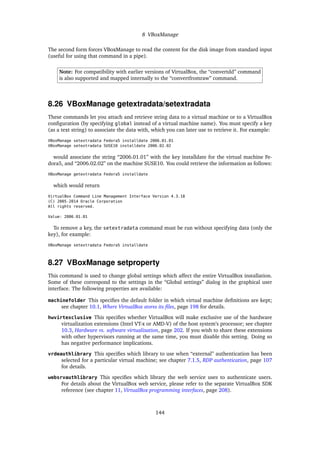 8 VBoxManage
The second form forces VBoxManage to read the content for the disk image from standard input
(useful for using that command in a pipe).
Note: For compatibility with earlier versions of VirtualBox, the “convertdd” command
is also supported and mapped internally to the “convertfromraw” command.
8.26 VBoxManage getextradata/setextradata
These commands let you attach and retrieve string data to a virtual machine or to a VirtualBox
conﬁguration (by specifying global instead of a virtual machine name). You must specify a key
(as a text string) to associate the data with, which you can later use to retrieve it. For example:
VBoxManage setextradata Fedora5 installdate 2006.01.01
VBoxManage setextradata SUSE10 installdate 2006.02.02
would associate the string “2006.01.01” with the key installdate for the virtual machine Fe-
dora5, and “2006.02.02” on the machine SUSE10. You could retrieve the information as follows:
VBoxManage getextradata Fedora5 installdate
which would return
VirtualBox Command Line Management Interface Version 4.3.18
(C) 2005-2014 Oracle Corporation
All rights reserved.
Value: 2006.01.01
To remove a key, the setextradata command must be run without specifying data (only the
key), for example:
VBoxManage setextradata Fedora5 installdate
8.27 VBoxManage setproperty
This command is used to change global settings which affect the entire VirtualBox installation.
Some of these correspond to the settings in the “Global settings” dialog in the graphical user
interface. The following properties are available:
machinefolder This speciﬁes the default folder in which virtual machine deﬁnitions are kept;
see chapter 10.1, Where VirtualBox stores its ﬁles, page 198 for details.
hwvirtexclusive This speciﬁes whether VirtualBox will make exclusive use of the hardware
virtualization extensions (Intel VT-x or AMD-V) of the host system’s processor; see chapter
10.3, Hardware vs. software virtualization, page 202. If you wish to share these extensions
with other hypervisors running at the same time, you must disable this setting. Doing so
has negative performance implications.
vrdeauthlibrary This speciﬁes which library to use when “external” authentication has been
selected for a particular virtual machine; see chapter 7.1.5, RDP authentication, page 107
for details.
websrvauthlibrary This speciﬁes which library the web service uses to authenticate users.
For details about the VirtualBox web service, please refer to the separate VirtualBox SDK
reference (see chapter 11, VirtualBox programming interfaces, page 208).
144
 