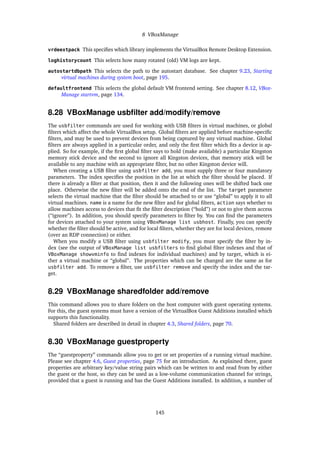 8 VBoxManage
vrdeextpack This speciﬁes which library implements the VirtualBox Remote Desktop Extension.
loghistorycount This selects how many rotated (old) VM logs are kept.
autostartdbpath This selects the path to the autostart database. See chapter 9.23, Starting
virtual machines during system boot, page 195.
defaultfrontend This selects the global default VM frontend setting. See chapter 8.12, VBox-
Manage startvm, page 134.
8.28 VBoxManage usbﬁlter add/modify/remove
The usbfilter commands are used for working with USB ﬁlters in virtual machines, or global
ﬁlters which affect the whole VirtualBox setup. Global ﬁlters are applied before machine-speciﬁc
ﬁlters, and may be used to prevent devices from being captured by any virtual machine. Global
ﬁlters are always applied in a particular order, and only the ﬁrst ﬁlter which ﬁts a device is ap-
plied. So for example, if the ﬁrst global ﬁlter says to hold (make available) a particular Kingston
memory stick device and the second to ignore all Kingston devices, that memory stick will be
available to any machine with an appropriate ﬁlter, but no other Kingston device will.
When creating a USB ﬁlter using usbfilter add, you must supply three or four mandatory
parameters. The index speciﬁes the position in the list at which the ﬁlter should be placed. If
there is already a ﬁlter at that position, then it and the following ones will be shifted back one
place. Otherwise the new ﬁlter will be added onto the end of the list. The target parameter
selects the virtual machine that the ﬁlter should be attached to or use “global” to apply it to all
virtual machines. name is a name for the new ﬁlter and for global ﬁlters, action says whether to
allow machines access to devices that ﬁt the ﬁlter description (“hold”) or not to give them access
(“ignore”). In addition, you should specify parameters to ﬁlter by. You can ﬁnd the parameters
for devices attached to your system using VBoxManage list usbhost. Finally, you can specify
whether the ﬁlter should be active, and for local ﬁlters, whether they are for local devices, remote
(over an RDP connection) or either.
When you modify a USB ﬁlter using usbfilter modify, you must specify the ﬁlter by in-
dex (see the output of VBoxManage list usbfilters to ﬁnd global ﬁlter indexes and that of
VBoxManage showvminfo to ﬁnd indexes for individual machines) and by target, which is ei-
ther a virtual machine or “global”. The properties which can be changed are the same as for
usbfilter add. To remove a ﬁlter, use usbfilter remove and specify the index and the tar-
get.
8.29 VBoxManage sharedfolder add/remove
This command allows you to share folders on the host computer with guest operating systems.
For this, the guest systems must have a version of the VirtualBox Guest Additions installed which
supports this functionality.
Shared folders are described in detail in chapter 4.3, Shared folders, page 70.
8.30 VBoxManage guestproperty
The “guestproperty” commands allow you to get or set properties of a running virtual machine.
Please see chapter 4.6, Guest properties, page 75 for an introduction. As explained there, guest
properties are arbitrary key/value string pairs which can be written to and read from by either
the guest or the host, so they can be used as a low-volume communication channel for strings,
provided that a guest is running and has the Guest Additions installed. In addition, a number of
145
 