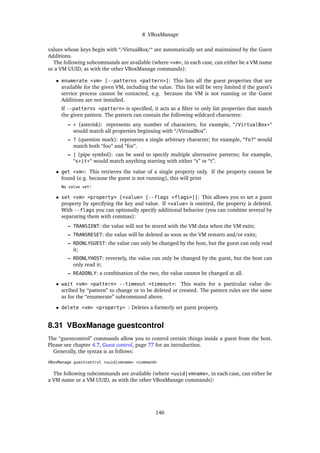 8 VBoxManage
values whose keys begin with “/VirtualBox/“ are automatically set and maintained by the Guest
Additions.
The following subcommands are available (where <vm>, in each case, can either be a VM name
or a VM UUID, as with the other VBoxManage commands):
• enumerate <vm> [--patterns <pattern>]: This lists all the guest properties that are
available for the given VM, including the value. This list will be very limited if the guest’s
service process cannot be contacted, e.g. because the VM is not running or the Guest
Additions are not installed.
If --patterns <pattern> is speciﬁed, it acts as a ﬁlter to only list properties that match
the given pattern. The pattern can contain the following wildcard characters:
– * (asterisk): represents any number of characters; for example, “/VirtualBox*“
would match all properties beginning with “/VirtualBox”.
– ? (question mark): represents a single arbitrary character; for example, “fo?“ would
match both “foo” and “for”.
– | (pipe symbol): can be used to specify multiple alternative patterns; for example,
“s*|t*“ would match anything starting with either “s” or “t”.
• get <vm>: This retrieves the value of a single property only. If the property cannot be
found (e.g. because the guest is not running), this will print
No value set!
• set <vm> <property> [<value> [--flags <flags>]]: This allows you to set a guest
property by specifying the key and value. If <value> is omitted, the property is deleted.
With --flags you can optionally specify additional behavior (you can combine several by
separating them with commas):
– TRANSIENT: the value will not be stored with the VM data when the VM exits;
– TRANSRESET: the value will be deleted as soon as the VM restarts and/or exits;
– RDONLYGUEST: the value can only be changed by the host, but the guest can only read
it;
– RDONLYHOST: reversely, the value can only be changed by the guest, but the host can
only read it;
– READONLY: a combination of the two, the value cannot be changed at all.
• wait <vm> <pattern> --timeout <timeout>: This waits for a particular value de-
scribed by “pattern” to change or to be deleted or created. The pattern rules are the same
as for the “enumerate” subcommand above.
• delete <vm> <property> : Deletes a formerly set guest property.
8.31 VBoxManage guestcontrol
The “guestcontrol” commands allow you to control certain things inside a guest from the host.
Please see chapter 4.7, Guest control, page 77 for an introduction.
Generally, the syntax is as follows:
VBoxManage guestcontrol <uuid|vmname> <command>
The following subcommands are available (where <uuid|vmname>, in each case, can either be
a VM name or a VM UUID, as with the other VBoxManage commands):
146
 