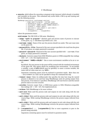 8 VBoxManage
• execute, which allows for executing a program/script (process) which already is installed
and runnable on the guest. This command only works while a VM is up and running and
has the following syntax:
VBoxManage guestcontrol <uuid|vmname> exec[ute]
--image <path to program> --username <name>
[--passwordfile <file> | --password <password>]
[--environment "<NAME>=<VALUE> [<NAME>=<VALUE>]"]
[--verbose] [--timeout <msec>]
[--wait-exit] [--wait-stdout] [--wait-stderr]
[--dos2unix] [--unix2dos]
-- [[<argument1>] ... [<argumentN>]]
where the parameters mean:
uuid|vmname The VM UUID or VM name. Mandatory.
--image "<path to program>" Absolute path and process name of process to execute
in the guest, e.g. C:WindowsSystem32calc.exe
--username <name> Name of the user the process should run under. This user must exist
on the guest OS.
--passwordfile <file> Password of the user account speciﬁed to be read from the given
ﬁle. If not given, an empty password is assumed.
--password <password> Password of the user account speciﬁed with --username. If not
given, an empty password is assumed.
--dos2unix Converts output from DOS/Windows guests to UNIX-compatible line endings
(CR + LF -> LF). Not implemented yet.
--environment "<NAME>=<VALUE>" One or more environment variables to be set or un-
set.
By default, the new process in the guest will be created with the standard environment
of the guest OS. This option allows for modifying that environment. To set/modify
a variable, a pair of NAME=VALUE must be speciﬁed; to unset a certain variable, the
name with no value must set, e.g. NAME=.
Arguments containing spaces must be enclosed in quotation marks. More than one
--environment at a time can be speciﬁed to keep the command line tidy.
--timeout <msec> Value (in milliseconds) that speciﬁes the time how long the started
process is allowed to run and how long VBoxManage waits for getting output from
that process. If no timeout is speciﬁed, VBoxManage will wait forever until the started
process ends or an error occured.
--unix2dos Converts output from a UNIX/Linux guests to DOS-/Windows-compatible
line endings (LF -> CR + LF). Not implemented yet.
--verbose Tells VBoxManage to be more verbose.
--wait-exit Waits until the process ends and outputs its exit code along with the exit
reason/ﬂags.
--wait-stdout Waits until the process ends and outputs its exit code along with the exit
reason/ﬂags. While waiting VBoxManage retrieves the process output collected from
stdout.
--wait-stderr Waits until the process ends and outputs its exit code along with the exit
reason/ﬂags. While waiting VBoxManage retrieves the process output collected from
stderr.
[-- [<argument1s>] ... [<argumentNs>]] One or more arguments to pass to the
process being executed.
Arguments containing spaces must be enclosed in quotation marks.
147
 