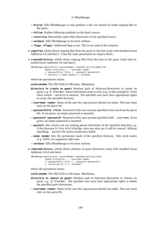 8 VBoxManage
--dryrun Tells VBoxManage to only perform a dry run instead of really copying ﬁles to
the guest.
--follow Enables following symlinks on the host’s source.
--recursive Recursively copies ﬁles/directories of the speciﬁed source.
--verbose Tells VBoxManage to be more verbose.
--flags <flags> Additional ﬂags to set. This is not used at the moment.
• copyfrom, which allows copying ﬁles from the guest to the host (only with installed Guest
Additions 4.0 and later). It has the same parameters as copyto above.
• createdirectory, which allows copying ﬁles from the host to the guest (only with in-
stalled Guest Additions 4.0 and later).
VBoxManage guestcontrol <uuid|vmname> createdir[ectory]|mkdir|md
<guest directory>... --username <name>
[--passwordfile <file> | --password <password>]
[--parents] [--mode <mode>] [--verbose]
where the parameters mean:
uuid|vmname The VM UUID or VM name. Mandatory.
directory to create on guest Absolute path of directory/directories to create on
guest, e.g. D:FooBar. Parent directories need to exist (e.g. in this example D:Foo)
when switch --parents is omitted. The speciﬁed user must have appropriate rights
to create the speciﬁed directory.
--username <name> Name of the user the copy process should run under. This user must
exist on the guest OS.
--passwordfile <file> Password of the user account speciﬁed to be read from the given
ﬁle. If not given, an empty password is assumed.
--password <password> Password of the user account speciﬁed with --username. If not
given, an empty password is assumed.
--parents Also creates not yet existing parent directories of the speciﬁed directory, e.g.
if the directory D:Foo of D:FooBar does not exist yet it will be created. Without
specifying --parent the action would have failed.
--mode <mode> Sets the permission mode of the speciﬁed directory. Only octal modes
(e.g. 0755) are supported right now.
--verbose Tells VBoxManage to be more verbose.
• removedirectory, which allows deletion of guest directories (only with installed Guest
Additions 4.3.2 and later).
VBoxManage guestcontrol <uuid|vmname> removedir[ectory]|rmdir
<guest directory>... --username <name>
[--passwordfile <file> | --password <password>]
[--recursive|-R|-r] [--verbose]
where the parameters mean:
uuid|vmname The VM UUID or VM name. Mandatory.
directory to remove on guest Absolute path of directory/directories to remove on
guest, e.g. D:FooBar. The speciﬁed user must have appropriate rights to delete
the speciﬁed guest directories.
--username <name> Name of the user the copy process should run under. This user must
exist on the guest OS.
149
 
