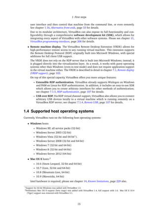 1 First steps
user interface and then control that machine from the command line, or even remotely.
See chapter 1.16, Alternative front-ends, page 33 for details.
Due to its modular architecture, VirtualBox can also expose its full functionality and con-
ﬁgurability through a comprehensive software development kit (SDK), which allows for
integrating every aspect of VirtualBox with other software systems. Please see chapter 11,
VirtualBox programming interfaces, page 208 for details.
• Remote machine display. The VirtualBox Remote Desktop Extension (VRDE) allows for
high-performance remote access to any running virtual machine. This extension supports
the Remote Desktop Protocol (RDP) originally built into Microsoft Windows, with special
additions for full client USB support.
The VRDE does not rely on the RDP server that is built into Microsoft Windows; instead, it
is plugged directly into the virtualization layer. As a result, it works with guest operating
systems other than Windows (even in text mode) and does not require application support
in the virtual machine either. The VRDE is described in detail in chapter 7.1, Remote display
(VRDP support), page 103.
On top of this special capacity, VirtualBox offers you more unique features:
– Extensible RDP authentication. VirtualBox already supports Winlogon on Windows
and PAM on Linux for RDP authentication. In addition, it includes an easy-to-use SDK
which allows you to create arbitrary interfaces for other methods of authentication;
see chapter 7.1.5, RDP authentication, page 107 for details.
– USB over RDP. Via RDP virtual channel support, VirtualBox also allows you to connect
arbitrary USB devices locally to a virtual machine which is running remotely on a
VirtualBox RDP server; see chapter 7.1.4, Remote USB, page 107 for details.
1.4 Supported host operating systems
Currently, VirtualBox runs on the following host operating systems:
• Windows hosts:
– Windows XP, all service packs (32-bit)
– Windows Server 2003 (32-bit)
– Windows Vista (32-bit and 64-bit1
).
– Windows Server 2008 (32-bit and 64-bit)
– Windows 7 (32-bit and 64-bit)
– Windows 8 (32-bit and 64-bit)
– Windows Server 2012 (64-bit)
• Mac OS X hosts:2
– 10.6 (Snow Leopard, 32-bit and 64-bit)
– 10.7 (Lion, 32-bit and 64-bit)
– 10.8 (Mountain Lion, 64-bit)
– 10.9 (Mavericks, 64-bit)
Intel hardware is required; please see chapter 14, Known limitations, page 229 also.
1Support for 64-bit Windows was added with VirtualBox 1.5.
2Preliminary Mac OS X support (beta stage) was added with VirtualBox 1.4, full support with 1.6. Mac OS X 10.4
(Tiger) support was removed with VirtualBox 3.1.
15
 
