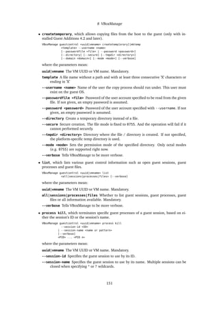 8 VBoxManage
• createtemporary, which allows copying ﬁles from the host to the guest (only with in-
stalled Guest Additions 4.2 and later).
VBoxManage guestcontrol <uuid|vmname> createtemp[orary]|mktemp
<template> --username <name>
[--passwordfile <file> | --password <password>]
[--directory] [--secure] [--tmpdir <directory>]
[--domain <domain>] [--mode <mode>] [--verbose]
where the parameters mean:
uuid|vmname The VM UUID or VM name. Mandatory.
template A ﬁle name without a path and with at least three consecutive ’X’ characters or
ending in ’X’
--username <name> Name of the user the copy process should run under. This user must
exist on the guest OS.
--passwordfile <file> Password of the user account speciﬁed to be read from the given
ﬁle. If not given, an empty password is assumed.
--password <password> Password of the user account speciﬁed with --username. If not
given, an empty password is assumed.
--directory Create a temporary directory instead of a ﬁle.
--secure Secure creation. The ﬁle mode is ﬁxed to 0755. And the operation will fail if it
cannot performed securely.
--tmpdir <directory> Directory where the ﬁle / directory is created. If not speciﬁed,
the platform-speciﬁc temp directory is used.
--mode <mode> Sets the permission mode of the speciﬁed directory. Only octal modes
(e.g. 0755) are supported right now.
--verbose Tells VBoxManage to be more verbose.
• list, which lists various guest control information such as open guest sessions, guest
processes and guest ﬁles.
VBoxManage guestcontrol <uuid|vmname> list
<all|sessions|processes|files> [--verbose]
where the parameters mean:
uuid|vmname The VM UUID or VM name. Mandatory.
all|sessions|processes|files Whether to list guest sessions, guest processes, guest
ﬁles or all information available. Mandatory.
--verbose Tells VBoxManage to be more verbose.
• process kill, which terminates speciﬁc guest processes of a guest session, based on ei-
ther the session’s ID or the session’s name.
VBoxManage guestcontrol <uuid|vmname> process kill
--session-id <ID>
| --session-name <name or pattern>
[--verbose]
<PID> ... <PID n>
where the parameters mean:
uuid|vmname The VM UUID or VM name. Mandatory.
--session-id Speciﬁes the guest session to use by its ID.
--session-name Speciﬁes the guest session to use by its name. Multiple sessions can be
closed when specifying * or ? wildcards.
151
 