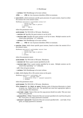 8 VBoxManage
--verbose Tells VBoxManage to be more verbose.
<PID> ... <PID n> List of process identiﬁers (PIDs) to terminate.
• [p[s]]kill, which terminates speciﬁc guest processes of a guest session, based on either
the session’s ID or the session’s name.
VBoxManage guestcontrol <uuid|vmname> process kill
--session-id <ID>
| --session-name <name or pattern>
[--verbose]
<PID> ... <PID n>
where the parameters mean:
uuid|vmname The VM UUID or VM name. Mandatory.
--session-id Speciﬁes the guest session to use by its ID.
--session-name Speciﬁes the guest session to use by its name. Multiple sessions can be
closed when specifying * or ? wildcards.
--verbose Tells VBoxManage to be more verbose.
<PID> ... <PID n> List of process identiﬁers (PIDs) to terminate.
• session close, which closes speciﬁc guest sessions, based on either the session’s ID or
the session’s name.
VBoxManage guestcontrol <uuid|vmname> session close
--session-id <ID>
| --session-name <name or pattern>
| --all
[--verbose]
where the parameters mean:
uuid|vmname The VM UUID or VM name. Mandatory.
--session-id Close a guest session speciﬁed by its ID.
--session-name Close a guest session speciﬁed by its name. Multiple sessions can be
closed when specifying * or ? wildcards.
--all Close all guest sessions.
--verbose Tells VBoxManage to be more verbose.
• stat, which displays ﬁle or ﬁle system status on the guest.
VBoxManage guestcontrol <uuid|vmname> stat
<file>... --username <name>
[--passwordfile <file> | --password <password>]
[--verbose]
where the parameters mean:
uuid|vmname The VM UUID or VM name. Mandatory.
file element(s) to check on guest Absolute path of directory/directories to check
on guest, e.g. /home/foo/a.out. The speciﬁed user must have appropriate rights to
access the given ﬁle element(s).
--username <name> Name of the user the copy process should run under. This user must
exist on the guest OS.
--passwordfile <file> Password of the user account speciﬁed to be read from the given
ﬁle. If not given, an empty password is assumed.
--password <password> Password of the user account speciﬁed with --username. If not
given, an empty password is assumed.
152
 