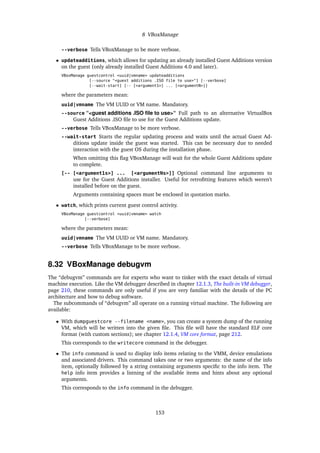 8 VBoxManage
--verbose Tells VBoxManage to be more verbose.
• updateadditions, which allows for updating an already installed Guest Additions version
on the guest (only already installed Guest Additions 4.0 and later).
VBoxManage guestcontrol <uuid|vmname> updateadditions
[--source "<guest additions .ISO file to use>"] [--verbose]
[--wait-start] [-- [<argument1>] ... [<argumentN>]]
where the parameters mean:
uuid|vmname The VM UUID or VM name. Mandatory.
--source “<guest additions .ISO ﬁle to use>“ Full path to an alternative VirtualBox
Guest Additions .ISO ﬁle to use for the Guest Additions update.
--verbose Tells VBoxManage to be more verbose.
--wait-start Starts the regular updating process and waits until the actual Guest Ad-
ditions update inside the guest was started. This can be necessary due to needed
interaction with the guest OS during the installation phase.
When omitting this ﬂag VBoxManage will wait for the whole Guest Additions update
to complete.
[-- [<argument1s>] ... [<argumentNs>]] Optional command line arguments to
use for the Guest Additions installer. Useful for retroﬁtting features which weren’t
installed before on the guest.
Arguments containing spaces must be enclosed in quotation marks.
• watch, which prints current guest control activity.
VBoxManage guestcontrol <uuid|vmname> watch
[--verbose]
where the parameters mean:
uuid|vmname The VM UUID or VM name. Mandatory.
--verbose Tells VBoxManage to be more verbose.
8.32 VBoxManage debugvm
The “debugvm” commands are for experts who want to tinker with the exact details of virtual
machine execution. Like the VM debugger described in chapter 12.1.3, The built-in VM debugger,
page 210, these commands are only useful if you are very familiar with the details of the PC
architecture and how to debug software.
The subcommands of “debugvm” all operate on a running virtual machine. The following are
available:
• With dumpguestcore --filename <name>, you can create a system dump of the running
VM, which will be written into the given ﬁle. This ﬁle will have the standard ELF core
format (with custom sections); see chapter 12.1.4, VM core format, page 212.
This corresponds to the writecore command in the debugger.
• The info command is used to display info items relating to the VMM, device emulations
and associated drivers. This command takes one or two arguments: the name of the info
item, optionally followed by a string containing arguments speciﬁc to the info item. The
help info item provides a listning of the available items and hints about any optional
arguments.
This corresponds to the info command in the debugger.
153
 