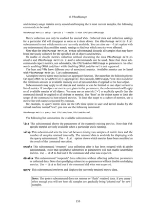 8 VBoxManage
and memory usage metrics every second and keeping the 5 most current samples, the following
command can be used:
VBoxManage metrics setup --period 1 --samples 5 host CPU/Load,RAM/Usage
Metric collection can only be enabled for started VMs. Collected data and collection settings
for a particular VM will disappear as soon as it shuts down. Use VBoxManage metrics list
subcommand to see which metrics are currently available. You can also use --list option with
any subcommand that modiﬁes metric settings to ﬁnd out which metrics were affected.
Note that the VBoxManage metrics setup subcommand discards all samples that may have
been previously collected for the speciﬁed set of objects and metrics.
To enable or disable metrics collection without discarding the data VBoxManage metrics
enable and VBoxManage metrics disable subcommands can be used. Note that these sub-
commands expect metrics, not submetrics, like CPU/Load or RAM/Usage as parameters. In other
words enabling CPU/Load/User while disabling CPU/Load/Kernel is not supported.
The host and VMs have different sets of associated metrics. Available metrics can be listed
with VBoxManage metrics list subcommand.
A complete metric name may include an aggregate function. The name has the following form:
Category/Metric[/SubMetric][:aggregate]. For example, RAM/Usage/Free:min stands for
the minimum amount of available memory over all retained data if applied to the host object.
Subcommands may apply to all objects and metrics or can be limited to one object or/and a
list of metrics. If no objects or metrics are given in the parameters, the subcommands will apply
to all available metrics of all objects. You may use an asterisk (“*“) to explicitly specify that the
command should be applied to all objects or metrics. Use “host” as the object name to limit the
scope of the command to host-related metrics. To limit the scope to a subset of metrics, use a
metric list with names separated by commas.
For example, to query metric data on the CPU time spent in user and kernel modes by the
virtual machine named “test”, you can use the following command:
VBoxManage metrics query test CPU/Load/User,CPU/Load/Kernel
The following list summarizes the available subcommands:
list This subcommand shows the parameters of the currently existing metrics. Note that VM-
speciﬁc metrics are only available when a particular VM is running.
setup This subcommand sets the interval between taking two samples of metric data and the
number of samples retained internally. The retained data is available for displaying with
the query subcommand. The --list option shows which metrics have been modiﬁed as
the result of the command execution.
enable This subcommand “resumes” data collection after it has been stopped with disable
subcommand. Note that specifying submetrics as parameters will not enable underlying
metrics. Use --list to ﬁnd out if the command did what was expected.
disable This subcommand “suspends” data collection without affecting collection parameters
or collected data. Note that specifying submetrics as parameters will not disable underlying
metrics. Use --list to ﬁnd out if the command did what was expected.
query This subcommand retrieves and displays the currently retained metric data.
Note: The query subcommand does not remove or “ﬂush” retained data. If you query
often enough you will see how old samples are gradually being “phased out” by new
samples.
155
 