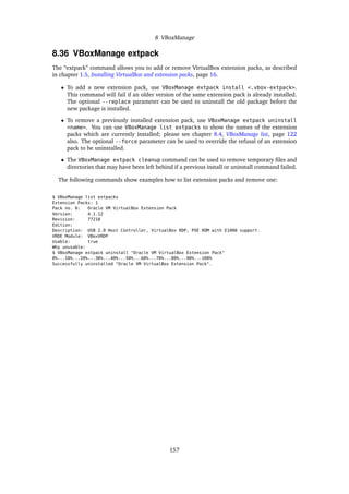 8 VBoxManage
8.36 VBoxManage extpack
The “extpack” command allows you to add or remove VirtualBox extension packs, as described
in chapter 1.5, Installing VirtualBox and extension packs, page 16.
• To add a new extension pack, use VBoxManage extpack install <.vbox-extpack>.
This command will fail if an older version of the same extension pack is already installed.
The optional --replace parameter can be used to uninstall the old package before the
new package is installed.
• To remove a previously installed extension pack, use VBoxManage extpack uninstall
<name>. You can use VBoxManage list extpacks to show the names of the extension
packs which are currently installed; please see chapter 8.4, VBoxManage list, page 122
also. The optional --force parameter can be used to override the refusal of an extension
pack to be uninstalled.
• The VBoxManage extpack cleanup command can be used to remove temporary ﬁles and
directories that may have been left behind if a previous install or uninstall command failed.
The following commands show examples how to list extension packs and remove one:
$ VBoxManage list extpacks
Extension Packs: 1
Pack no. 0: Oracle VM VirtualBox Extension Pack
Version: 4.1.12
Revision: 77218
Edition:
Description: USB 2.0 Host Controller, VirtualBox RDP, PXE ROM with E1000 support.
VRDE Module: VBoxVRDP
Usable: true
Why unusable:
$ VBoxManage extpack uninstall "Oracle VM VirtualBox Extension Pack"
0%...10%...20%...30%...40%...50%...60%...70%...80%...90%...100%
Successfully uninstalled "Oracle VM VirtualBox Extension Pack".
157
 