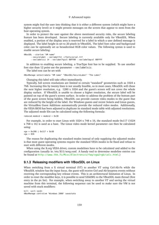9 Advanced topics
system might fool the user into thinking that it is either a different system (which might have a
higher security level) or it might present messages on the screen that appear to stem from the
host operating system.
In order to protect the user against the above mentioned security risks, the secure labeling
feature has been developed. Secure labeling is currently available only for VBoxSDL. When
enabled, a portion of the display area is reserved for a label in which a user deﬁned message is
displayed. The label height in set to 20 pixels in VBoxSDL. The label font color and background
color can be optionally set as hexadecimal RGB color values. The following syntax is used to
enable secure labeling:
VBoxSDL --startvm "VM name"
--securelabel --seclabelfnt ~/fonts/arial.ttf
--seclabelsiz 14 --seclabelfgcol 00FF00 --seclabelbgcol 00FFFF
In addition to enabling secure labeling, a TrueType font has to be supplied. To use another
font size than 12 point use the parameter --seclabelsiz.
The label text can be set with
VBoxManage setextradata "VM name" "VBoxSDL/SecureLabel" "The Label"
Changing this label will take effect immediately.
Typically, full screen resolutions are limited to certain “standard” geometries such as 1024 x
768. Increasing this by twenty lines is not usually feasible, so in most cases, VBoxSDL will chose
the next higher resolution, e.g. 1280 x 1024 and the guest’s screen will not cover the whole
display surface. If VBoxSDL is unable to choose a higher resolution, the secure label will be
painted on top of the guest’s screen surface. In order to address the problem of the bottom part
of the guest screen being hidden, VBoxSDL can provide custom video modes to the guest that
are reduced by the height of the label. For Windows guests and recent Solaris and Linux guests,
the VirtualBox Guest Additions automatically provide the reduced video modes. Additionally,
the VESA BIOS has been adjusted to duplicate its standard mode table with adjusted resolutions.
The adjusted mode IDs can be calculated using the following formula:
reduced_modeid = modeid + 0x30
For example, in order to start Linux with 1024 x 748 x 16, the standard mode 0x117 (1024
x 768 x 16) is used as a base. The Linux video mode kernel parameter can then be calculated
using:
vga = 0x200 | 0x117 + 0x30
vga = 839
The reason for duplicating the standard modes instead of only supplying the adjusted modes
is that most guest operating systems require the standard VESA modes to be ﬁxed and refuse to
start with different modes.
When using the X.org VESA driver, custom modelines have to be calculated and added to the
conﬁguration (usually in /etc/X11/xorg.conf. A handy tool to determine modeline entries can
be found at http://www.tkk.fi/Misc/Electronics/faq/vga2rgb/calc.html.)
9.1.3 Releasing modiﬁers with VBoxSDL on Linux
When switching from a X virtual terminal (VT) to another VT using Ctrl-Alt-Fx while the
VBoxSDL window has the input focus, the guest will receive Ctrl and Alt keypress events without
receiving the corresponding key release events. This is an architectural limitation of Linux. In
order to reset the modiﬁer keys, it is possible to send SIGUSR1 to the VBoxSDL main thread (ﬁrst
entry in the ps list). For example, when switching away to another VT and saving the virtual
machine from this terminal, the following sequence can be used to make sure the VM is not
saved with stuck modiﬁers:
kill -usr1 <pid>
VBoxManage controlvm "Windows 2000" savestate
159
 