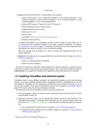 1 First steps
• Linux hosts (32-bit and 64-bit3
). Among others, this includes:
– 10.04 (“Lucid Lynx”), 10.10 (“Maverick Meerkat), 11.04 (“Natty Narwhal”), 11.10
(“Oneiric Oncelot”), 12.04 (“Precise Pangolin”), 12.10 (“Quantal Quetzal”), 13.04
(“Raring Ringtail”), 13.10 (“Saucy Salamander”)
– Debian GNU/Linux 6.0 (“squeeze”) and 7.0 (“wheezy”)
– Oracle Enterprise Linux 5, Oracle Linux 6
– Redhat Enterprise Linux 5 and 6
– Fedora Core 6 to 19
– Gentoo Linux
– openSUSE 11.0, 11.1, 11.2, 11.3, 11.4, 12.1, 12.2
– Mandriva 2010 and 2011
It should be possible to use VirtualBox on most systems based on Linux kernel 2.6 or
3.x using either the VirtualBox installer or by doing a manual installation; see chapter
2.3, Installing on Linux hosts, page 37. However, the formally tested and supported Linux
distributions are those for which we offer a dedicated package.
Note that starting with VirtualBox 2.1, Linux 2.4-based host operating systems are no
longer supported.
• Solaris hosts (64-bit only) are supported with the restrictions listed in chapter 14, Known
limitations, page 229:
– Solaris 11 including Solaris 11 Express
– Solaris 10 (u8 and higher)
Note that the above list is informal. Oracle support for customers who have a support contract
is limited to a subset of the listed host operating systems. Also, any feature which is marked as
experimental is not supported. Feedback and suggestions about such features are welcome.
1.5 Installing VirtualBox and extension packs
VirtualBox comes in many different packages, and installation depends on your host operating
system. If you have installed software before, installation should be straightforward: on each
host platform, VirtualBox uses the installation method that is most common and easy to use. If
you run into trouble or have special requirements, please refer to chapter 2, Installation details,
page 35 for details about the various installation methods.
Starting with version 4.0, VirtualBox is split into several components.
1. The base package consists of all open-source components and is licensed under the GNU
General Public License V2.
2. Additional extension packs can be downloaded which extend the functionality of the
VirtualBox base package. Currently, Oracle provides the one extension pack, which can
be found at http://www.virtualbox.org and provides the following added functional-
ity:
a) The virtual USB 2.0 (EHCI) device; see chapter 3.10.1, USB settings, page 56.
b) VirtualBox Remote Desktop Protocol (VRDP) support; see chapter 7.1, Remote display
(VRDP support), page 103.
3Support for 64-bit Linux was added with VirtualBox 1.4.
16
 