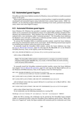 9 Advanced topics
9.2 Automated guest logons
VirtualBox provides Guest Addition modules for Windows, Linux and Solaris to enable automated
logons on the guest.
When a guest operating system is running in a virtual machine, it might be desirable to perform
coordinated and automated logons using credentials from a master logon system. (With “cre-
dentials”, we are referring to logon information consisting of user name, password and domain
name, where each value might be empty.)
9.2.1 Automated Windows guest logons
Since Windows NT, Windows has provided a modular system logon subsystem (“Winlogon”)
which can be customized and extended by means of so-called GINA modules (Graphical Iden-
tiﬁcation and Authentication). With Windows Vista and Windows 7, the GINA modules were
replaced with a new mechanism called “credential providers”. The VirtualBox Guest Additions
for Windows come with both, a GINA and a credential provider module, and therefore enable
any Windows guest to perform automated logons.
To activate the VirtualBox GINA or credential provider module, install the Guest Additions
with using the command line switch /with_autologon. All the following manual steps required
for installing these modules will be then done by the installer.
To manually install the VirtualBox GINA module, extract the Guest Additions (see chap-
ter 4.2.1.4, Manual ﬁle extraction, page 65) and copy the ﬁle VBoxGINA.dll to the Windows
SYSTEM32 directory. Then, in the registry, create the following key:
HKEY_LOCAL_MACHINESOFTWAREMicrosoftWindows NTCurrentVersionWinlogonGinaDLL
with a value of VBoxGINA.dll.
Note: The VirtualBox GINA module is implemented as a wrapper around the standard
Windows GINA module (MSGINA.DLL). As a result, it will most likely not work correctly
with 3rd party GINA modules.
To manually install the VirtualBox credential provider module, extract the Guest Additions
(see chapter 4.2.1.4, Manual ﬁle extraction, page 65) and copy the ﬁle VBoxCredProv.dll to
the Windows SYSTEM32 directory. Then, in the registry, create the following keys:
HKEY_LOCAL_MACHINESOFTWAREMicrosoftWindowsCurrentVersion
AuthenticationCredential Providers{275D3BCC-22BB-4948-A7F6-3A3054EBA92B}
HKEY_CLASSES_ROOTCLSID{275D3BCC-22BB-4948-A7F6-3A3054EBA92B}
HKEY_CLASSES_ROOTCLSID{275D3BCC-22BB-4948-A7F6-3A3054EBA92B}InprocServer32
with all default values (the key named (Default) in each key) set to VBoxCredProv. After
that a new string named
HKEY_CLASSES_ROOTCLSID{275D3BCC-22BB-4948-A7F6-3A3054EBA92B}InprocServer32ThreadingModel
with a value of Apartment has to be created.
To set credentials, use the following command on a running VM:
VBoxManage controlvm "Windows XP" setcredentials "John Doe" "secretpassword" "DOMTEST"
While the VM is running, the credentials can be queried by the VirtualBox logon modules
(GINA or credential provider) using the VirtualBox Guest Additions device driver. When Win-
dows is in “logged out” mode, the logon modules will constantly poll for credentials and if they
160
 