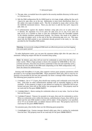 9 Advanced topics
1. The pam_vbox.so module has to be copied to the security modules directory, in this case it
is /lib/security.
2. Edit the PAM conﬁguration ﬁle for GDM found at /etc/pam.d/gdm, adding the line auth
requisite pam_vbox.so at the top. Additionaly, in most Linux distributions there is a
ﬁle called /etc/pam.d/common-auth. This ﬁle is included in many other services (like
the GDM ﬁle mentioned above). There you also have to add the line auth requisite
pam_vbox.so.
3. If authentication against the shadow database using pam_unix.so or pam_unix2.so
is desired, the argument try_first_pass for pam_unix.so or use_first_pass for
pam_unix2.so is needed in order to pass the credentials from the VirtualBox module
to the shadow database authentication module. For Ubuntu, this needs to be added to
/etc/pam.d/common-auth, to the end of the line referencing pam_unix.so. This argu-
ment tells the PAM module to use credentials already present in the stack, i.e. the ones
provided by the VirtualBox PAM module.
Warning: An incorrectly conﬁgured PAM stack can effectively prevent you from logging
into your guest system!
To make deployment easier, you can pass the argument debug right after the pam_vbox.so
statement. Debug log output will then be recorded using syslog.
Note: By default, pam_vbox will not wait for credentials to arrive from the host, in
other words: When a login prompt is shown (for example by GDM/KDM or the text
console) and pam_vbox does not yet have credentials it does not wait until they arrive.
Instead the next module in the PAM stack (depending on the PAM conﬁguration) will
have the chance for authentication.
Starting with VirtualBox 4.1.4 pam_vbox supports various guest property parameters which
all reside in /VirtualBox/GuestAdd/PAM/. These parameters allow pam_vbox to wait for cre-
dentials to be provided by the host and optionally can show a message while waiting for those.
The following guest properties can be set:
1. CredsWait: Set to “1” if pam_vbox should start waiting until credentials arrive from the
host. Until then no other authentication methods such as manually logging in will be
available. If this property is empty or get deleted no waiting for credentials will be per-
formed and pam_vbox will act like before (see paragraph above). This property must be
set read-only for the guest (RDONLYGUEST).
2. CredsWaitAbort: Aborts waiting for credentials when set to any value. Can be set from
host and the guest.
3. CredsWaitTimeout: Timeout (in seconds) to let pam_vbox wait for credentials to arrive.
When no credentials arrive within this timeout, authentication of pam_vbox will be set to
failed and the next PAM module in chain will be asked. If this property is not speciﬁed,
set to “0” or an invalid value, an inﬁnite timeout will be used. This property must be set
read-only for the guest (RDONLYGUEST).
To customize pam_vbox further there are the following guest properties:
1. CredsMsgWaiting: Custom message showed while pam_vbox is waiting for credentials
from the host. This property must be set read-only for the guest (RDONLYGUEST).
162
 