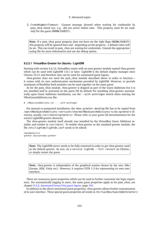 9 Advanced topics
2. CredsMsgWaitTimeout: Custom message showed when waiting for credentials by
pam_vbox timed out, e.g. did not arrive within time. This property must be set read-
only for the guest (RDONLYGUEST).
Note: If a pam_vbox guest property does not have set the right ﬂags (RDONLYGUEST)
this property will be ignored then and - depending on the property - a default value will
be set. This can result in pam_vbox not waiting for credentials. Consult the appropriate
syslog ﬁle for more information and use the debug option.
9.2.2.1 VirtualBox Greeter for Ubuntu / LightDM
Starting with version 4.2.12, VirtualBox comes with an own greeter module named vbox-greeter
which can be used with LightDM 1.0.1 or later. LightDM is the default display manager since
Ubuntu 10.11 and therefore also can be used for automated guest logons.
vbox-greeter does not need the pam_vbox module described above in order to function –
it comes with its own authentication mechanism provided by LightDM. However, to provide
maximum of ﬂexibility both modules can be used together on the same guest.
As for the pam_vbox module, vbox-greeter is shipped as part of the Guest Additions but it is
not installed and/or activated on the guest OS by default For installing vbox-greeter automat-
ically upon Guest Additions installation, use the --with-autologon switch when starting the
VBoxLinuxAdditions.run ﬁle:
# ./VBoxLinuxAdditions.run -- --with-autologon
For manual or postponed installation, the vbox-greeter.desktop ﬁle has to be copied from
/opt/VBoxGuestAdditions-<version>/shared/VBoxGuestAdditions/ to the xgreeters di-
rectory, usually /usr/share/xgreeters/. Please refer to your guest OS documentation for the
correct LightDM greeter directory.
The vbox-greeter module itself already was installed by the VirtualBox Guest Additions in-
staller and resides in /usr/sbin/. To enable vbox-greeter as the standard greeter module, the
ﬁle /etc/lightdm/lightdm.conf needs to be edited:
[SeatDefaults]
greeter-session=vbox-greeter
Note: The LightDM server needs to be fully restarted in order to get vbox-greeter used
as the default greeter. As root, do a service lightdm --full-restart on Ubuntu,
or simply restart the guest.
Note: vbox-greeter is independent of the graphical session chosen by the user (like
Gnome, KDE, Unity etc). However, it requires FLTK 1.3 for representing its own user
interface.
There are numerous guest properties which can be used to further customize the login experi-
ence. For automatically logging in users, the same guest properties apply as for pam_vbox, see
chapter 9.2.2, Automated Linux/Unix guest logons, page 161.
In addition to the above mentioned guest properties, vbox-greeter allows further customization
of its user interface. These special guest properties all reside in /VirtualBox/GuestAdd/Greeter/:
163
 