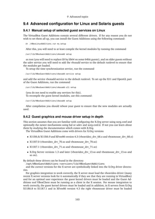9 Advanced topics
9.4 Advanced conﬁguration for Linux and Solaris guests
9.4.1 Manual setup of selected guest services on Linux
The VirtualBox Guest Additions contain several different drivers. If for any reason you do not
wish to set them all up, you can install the Guest Additions using the following command:
sh ./VBoxLinuxAdditions.run no_setup
After this, you will need to at least compile the kernel modules by running the command
/usr/lib/VBoxGuestAdditions/vboxadd setup
as root (you will need to replace lib by lib64 on some 64bit guests), and on older guests without
the udev service you will need to add the vboxadd service to the default runlevel to ensure that
the modules get loaded.
To setup the time synchronization service, run the command
/usr/lib/VBoxGuestAdditions/vboxadd-service setup
and add the service vboxadd-service to the default runlevel. To set up the X11 and OpenGL part
of the Guest Additions, run the command
/usr/lib/VBoxGuestAdditions/vboxadd-x11 setup
(you do not need to enable any services for this).
To recompile the guest kernel modules, use this command:
/usr/lib/VBoxGuestAdditions/vboxadd setup
After compilation you should reboot your guest to ensure that the new modules are actually
used.
9.4.2 Guest graphics and mouse driver setup in depth
This section assumes that you are familiar with conﬁguring the X.Org server using xorg.conf and
optionally the newer mechanisms using hal or udev and xorg.conf.d. If not you can learn about
them by studying the documentation which comes with X.Org.
The VirtualBox Guest Additions come with drivers for X.Org versions
• X11R6.8/X11R6.9 and XFree86 version 4.3 (vboxvideo_drv_68.o and vboxmouse_drv_68.o)
• X11R7.0 (vboxvideo_drv_70.so and vboxmouse_drv_70.so)
• X11R7.1 (vboxvideo_drv_71.so and vboxmouse_drv_71.so)
• X.Org Server versions 1.3 and later (vboxvideo_drv_13.so and vboxmouse_drv_13.so and
so on).
By default these drivers can be found in the directory
/opt/VBoxGuestAdditions-<version>/lib/VBoxGuestAdditions
and the correct versions for the X server are symbolically linked into the X.Org driver directo-
ries.
For graphics integration to work correctly, the X server must load the vboxvideo driver (many
recent X server versions look for it automatically if they see that they are running in VirtualBox)
and for an optimal user experience the guest kernel drivers must be loaded and the Guest Ad-
ditions tool VBoxClient must be running as a client in the X session. For mouse integration to
work correctly, the guest kernel drivers must be loaded and in addition, in X servers from X.Org
X11R6.8 to X11R7.1 and in XFree86 version 4.3 the right vboxmouse driver must be loaded
165
 