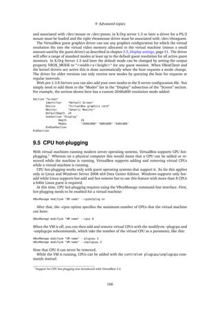 9 Advanced topics
and associated with /dev/mouse or /dev/psaux; in X.Org server 1.3 or later a driver for a PS/2
mouse must be loaded and the right vboxmouse driver must be associated with /dev/vboxguest.
The VirtualBox guest graphics driver can use any graphics conﬁguration for which the virtual
resolution ﬁts into the virtual video memory allocated to the virtual machine (minus a small
amount used by the guest driver) as described in chapter 3.5, Display settings, page 51. The driver
will offer a range of standard modes at least up to the default guest resolution for all active guest
monitors. In X.Org Server 1.3 and later the default mode can be changed by setting the output
property VBOX_MODE to “<width>x<height>“ for any guest monitor. When VBoxClient and
the kernel drivers are active this is done automatically when the host requests a mode change.
The driver for older versions can only receive new modes by querying the host for requests at
regular intervals.
With pre-1.3 X Servers you can also add your own modes to the X server conﬁguration ﬁle. You
simply need to add them to the “Modes” list in the “Display” subsection of the “Screen” section.
For example, the section shown here has a custom 2048x800 resolution mode added:
Section "Screen"
Identifier "Default Screen"
Device "VirtualBox graphics card"
Monitor "Generic Monitor"
DefaultDepth 24
SubSection "Display"
Depth 24
Modes "2048x800" "800x600" "640x480"
EndSubSection
EndSection
9.5 CPU hot-plugging
With virtual machines running modern server operating systems, VirtualBox supports CPU hot-
plugging.1
Whereas on a physical computer this would mean that a CPU can be added or re-
moved while the machine is running, VirtualBox supports adding and removing virtual CPUs
while a virtual machine is running.
CPU hot-plugging works only with guest operating systems that support it. So far this applies
only to Linux and Windows Server 2008 x64 Data Center Edition. Windows supports only hot-
add while Linux supports hot-add and hot-remove but to use this feature with more than 8 CPUs
a 64bit Linux guest is required.
At this time, CPU hot-plugging requires using the VBoxManage command-line interface. First,
hot-plugging needs to be enabled for a virtual machine:
VBoxManage modifyvm "VM name" --cpuhotplug on
After that, the –cpus option speciﬁes the maximum number of CPUs that the virtual machine
can have:
VBoxManage modifyvm "VM name" --cpus 8
When the VM is off, you can then add and remove virtual CPUs with the modifyvm –plugcpu and
–unplugcpu subcommands, which take the number of the virtual CPU as a parameter, like this:
VBoxManage modifyvm "VM name" --plugcpu 3
VBoxManage modifyvm "VM name" --unplugcpu 3
Note that CPU 0 can never be removed.
While the VM is running, CPUs can be added with the controlvm plugcpu/unplugcpu com-
mands instead:
1Support for CPU hot-plugging was introduced with VirtualBox 3.2.
166
 