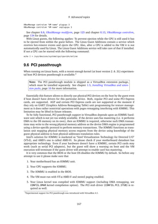 9 Advanced topics
VBoxManage controlvm "VM name" plugcpu 3
VBoxManage controlvm "VM name" unplugcpu 3
See chapter 8.8, VBoxManage modifyvm, page 125 and chapter 8.13, VBoxManage controlvm,
page 134 for details.
With Linux guests, the following applies: To prevent ejection while the CPU is still used it has
to be ejected from within the guest before. The Linux Guest Additions contain a service which
receives hot-remove events and ejects the CPU. Also, after a CPU is added to the VM it is not
automatically used by Linux. The Linux Guest Additions service will take care of that if installed.
If not a CPU can be started with the following command:
echo 1 > /sys/devices/system/cpu/cpu<id>/online
9.6 PCI passthrough
When running on Linux hosts, with a recent enough kernel (at least version 2.6.31) experimen-
tal host PCI devices passthrough is available.2
Note: The PCI passthrough module is shipped as a VirtualBox extension package,
which must be installed separately. See chapter 1.5, Installing VirtualBox and exten-
sion packs, page 16 for more information.
Essentially this feature allows to directly use physical PCI devices on the host by the guest even
if host doesn’t have drivers for this particular device. Both, regular PCI and some PCI Express
cards, are supported. AGP and certain PCI Express cards are not supported at the moment if
they rely on GART (Graphics Address Remapping Table) unit programming for texture manage-
ment as it does rather nontrivial operations with pages remapping interfering with IOMMU. This
limitation may be lifted in future releases.
To be fully functional, PCI passthrough support in VirtualBox depends upon an IOMMU hard-
ware unit which is not yet too widely available. If the device uses bus mastering (i.e. it performs
DMA to the OS memory on its own), then an IOMMU is required, otherwise such DMA transac-
tions may write to the wrong physical memory address as the device DMA engine is programmed
using a device-speciﬁc protocol to perform memory transactions. The IOMMU functions as trans-
lation unit mapping physical memory access requests from the device using knowledge of the
guest physical address to host physical addresses translation rules.
Intel’s solution for IOMMU is marketed as “Intel Virtualization Technology for Directed I/O”
(VT-d), and AMD’s one is called AMD-Vi. So please check if your motherboard datasheet has
appropriate technology. Even if your hardware doesn’t have a IOMMU, certain PCI cards may
work (such as serial PCI adapters), but the guest will show a warning on boot and the VM
execution will terminate if the guest driver will attempt to enable card bus mastering.
It is very common that the BIOS or the host OS disables the IOMMU by default. So before any
attempt to use it please make sure that
1. Your motherboard has an IOMMU unit.
2. Your CPU supports the IOMMU.
3. The IOMMU is enabled in the BIOS.
4. The VM must run with VT-x/AMD-V and nested paging enabled.
5. Your Linux kernel was compiled with IOMMU support (including DMA remapping, see
CONFIG_DMAR kernel compilation option). The PCI stub driver (CONFIG_PCI_STUB) is re-
quired as well.
2Experimental support for PCI passthrough was introduced with VirtualBox 4.1.
167
 
