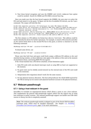 9 Advanced topics
6. Your Linux kernel recognizes and uses the IOMMU unit (intel_iommu=on boot option
could be needed). Search for DMAR and PCI-DMA in kernel boot log.
Once you made sure that the host kernel supports the IOMMU, the next step is to select the
PCI card and attach it to the guest. To ﬁgure out the list of available PCI devices, use the lspci
command. The output will look like this:
01:00.0 VGA compatible controller: ATI Technologies Inc Cedar PRO [Radeon HD 5450]
01:00.1 Audio device: ATI Technologies Inc Manhattan HDMI Audio [Mobility Radeon HD 5000 Series]
02:00.0 Ethernet controller: Realtek Semiconductor Co., Ltd. RTL8111/8168B PCI Express Gigabit
Ethernet controller (rev 03)
03:00.0 SATA controller: JMicron Technology Corp. JMB362/JMB363 Serial ATA Controller (rev 03)
03:00.1 IDE interface: JMicron Technology Corp. JMB362/JMB363 Serial ATA Controller (rev 03)
06:00.0 VGA compatible controller: nVidia Corporation G86 [GeForce 8500 GT] (rev a1)
The ﬁrst column is a PCI address (in format bus:device.function). This address could be
used to identify the device for further operations. For example, to attach a PCI network controller
on the system listed above to the second PCI bus in the guest, as device 5, function 0, use the
following command:
VBoxManage modifyvm "VM name" --pciattach 02:00.0@01:05.0
To detach same device, use
VBoxManage modifyvm "VM name" --pcidetach 02:00.0
Please note that both host and guest could freely assign a different PCI address to the card
attached during runtime, so those addresses only apply to the address of the card at the moment
of attachment (host), and during BIOS PCI init (guest).
If the virtual machine has a PCI device attached, certain limitations apply:
1. Only PCI cards with non-shared interrupts (such as using MSI on host) are supported at
the moment.
2. No guest state can be reliably saved/restored (as the internal state of the PCI card could
not be retrieved).
3. Teleportation (live migration) doesn’t work (for the same reason).
4. No lazy physical memory allocation. The host will preallocate the whole RAM required for
the VM on startup (as we cannot catch physical hardware accesses to the physical memory).
9.7 Webcam passthrough
9.7.1 Using a host webcam in the guest
VirtualBox 4.3 includes an experimental feature which allows a guest to use a host webcam.
This complements the general USB passthrough support which was the typical way of using
host webcams in earlier versions. The webcam passthrough support can handle non-USB video
sources in theory, but this is completely untested.
Note: The webcam passthrough module is shipped as part of the Oracle VM VirtualBox
extension pack, which must be installed separately. See chapter 1.5, Installing
VirtualBox and extension packs, page 16 for more information.
168
 
