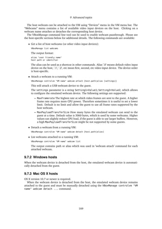 9 Advanced topics
The host webcam can be attached to the VM using “Devices” menu in the VM menu bar. The
“Webcams” menu contains a list of available video input devices on the host. Clicking on a
webcam name attaches or detaches the corresponding host device.
The VBoxManage command line tool can be used to enable webcam passthrough. Please see
the host-speciﬁc sections below for additional details. The following commands are available:
• Get a list of host webcams (or other video input devices):
VBoxManage list webcams
The output format:
alias "user friendly name"
host path or identifier
The alias can be used as a shortcut in other commands. Alias ’.0’ means default video input
device on the host, ’.1’, ’.2’, etc mean ﬁrst, second, etc video input device. The device order
is host-speciﬁc.
• Attach a webcam to a running VM:
VBoxManage controlvm "VM name" webcam attach [host_path|alias [settings]]
This will attach a USB webcam device to the guest.
The settings parameter is a string Setting1=Value1;Setting2=Value2, which allows
to conﬁgure the emulated webcam device. The following settings are supported:
– MaxFramerate The highest rate at which video frames are sent to the guest. A higher
frame rate requires more CPU power. Therefore sometimes it is useful to set a lower
limit. Default is no limit and allow the guest to use all frame rates supported by the
host webcam.
– MaxPayloadTransferSize How many bytes the emulated webcam can send to the
guest at a time. Default value is 3060 bytes, which is used by some webcams. Higher
values can slightly reduce CPU load, if the guest is able to use larger buffers. However,
a high MaxPayloadTransferSize might be not supported by some guests.
• Detach a webcam from a running VM:
VBoxManage controlvm "VM name" webcam detach [host_path|alias]
• List webcams attached to a running VM:
VBoxManage controlvm "VM name" webcam list
The output contains path or alias which was used in ’webcam attach’ command for each
attached webcam.
9.7.2 Windows hosts
When the webcam device is detached from the host, the emulated webcam device is automati-
cally detached from the guest.
9.7.3 Mac OS X hosts
OS X version 10.7 or newer is required.
When the webcam device is detached from the host, the emulated webcam device remains
attached to the guest and must be manually detached using the VBoxManage controlvm "VM
name" webcam detach ... command.
169
 