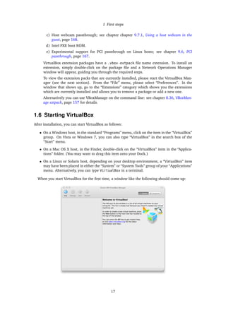 1 First steps
c) Host webcam passthrough; see chapter chapter 9.7.1, Using a host webcam in the
guest, page 168.
d) Intel PXE boot ROM.
e) Experimental support for PCI passthrough on Linux hosts; see chapter 9.6, PCI
passthrough, page 167.
VirtualBox extension packages have a .vbox-extpack ﬁle name extension. To install an
extension, simply double-click on the package ﬁle and a Network Operations Manager
window will appear, guiding you through the required steps.
To view the extension packs that are currently installed, please start the VirtualBox Man-
ager (see the next section). From the “File” menu, please select “Preferences”. In the
window that shows up, go to the “Extensions” category which shows you the extensions
which are currently installed and allows you to remove a package or add a new one.
Alternatively you can use VBoxManage on the command line: see chapter 8.36, VBoxMan-
age extpack, page 157 for details.
1.6 Starting VirtualBox
After installation, you can start VirtualBox as follows:
• On a Windows host, in the standard “Programs” menu, click on the item in the “VirtualBox”
group. On Vista or Windows 7, you can also type “VirtualBox” in the search box of the
“Start” menu.
• On a Mac OS X host, in the Finder, double-click on the “VirtualBox” item in the “Applica-
tions” folder. (You may want to drag this item onto your Dock.)
• On a Linux or Solaris host, depending on your desktop environment, a “VirtualBox” item
may have been placed in either the “System” or “System Tools” group of your “Applications”
menu. Alternatively, you can type VirtualBox in a terminal.
When you start VirtualBox for the ﬁrst time, a window like the following should come up:
17
 