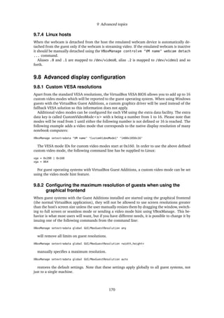 9 Advanced topics
9.7.4 Linux hosts
When the webcam is detached from the host the emulated webcam device is automatically de-
tached from the guest only if the webcam is streaming video. If the emulated webcam is inactive
it should be manually detached using the VBoxManage controlvm "VM name" webcam detach
... command.
Aliases .0 and .1 are mapped to /dev/video0, alias .2 is mapped to /dev/video1 and so
forth.
9.8 Advanced display conﬁguration
9.8.1 Custom VESA resolutions
Apart from the standard VESA resolutions, the VirtualBox VESA BIOS allows you to add up to 16
custom video modes which will be reported to the guest operating system. When using Windows
guests with the VirtualBox Guest Additions, a custom graphics driver will be used instead of the
fallback VESA solution so this information does not apply.
Additional video modes can be conﬁgured for each VM using the extra data facility. The extra
data key is called CustomVideoMode<x> with x being a number from 1 to 16. Please note that
modes will be read from 1 until either the following number is not deﬁned or 16 is reached. The
following example adds a video mode that corresponds to the native display resolution of many
notebook computers:
VBoxManage setextradata "VM name" "CustomVideoMode1" "1400x1050x16"
The VESA mode IDs for custom video modes start at 0x160. In order to use the above deﬁned
custom video mode, the following command line has be supplied to Linux:
vga = 0x200 | 0x160
vga = 864
For guest operating systems with VirtualBox Guest Additions, a custom video mode can be set
using the video mode hint feature.
9.8.2 Conﬁguring the maximum resolution of guests when using the
graphical frontend
When guest systems with the Guest Additions installed are started using the graphical frontend
(the normal VirtualBox application), they will not be allowed to use screen resolutions greater
than the host’s screen size unless the user manually resizes them by dragging the window, switch-
ing to full screen or seamless mode or sending a video mode hint using VBoxManage. This be-
havior is what most users will want, but if you have different needs, it is possible to change it by
issuing one of the following commands from the command line:
VBoxManage setextradata global GUI/MaxGuestResolution any
will remove all limits on guest resolutions.
VBoxManage setextradata global GUI/MaxGuestResolution >width,height<
manually speciﬁes a maximum resolution.
VBoxManage setextradata global GUI/MaxGuestResolution auto
restores the default settings. Note that these settings apply globally to all guest systems, not
just to a single machine.
170
 