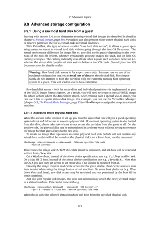 9 Advanced topics
9.9 Advanced storage conﬁguration
9.9.1 Using a raw host hard disk from a guest
Starting with version 1.4, as an alternative to using virtual disk images (as described in detail in
chapter 5, Virtual storage, page 80), VirtualBox can also present either entire physical hard disks
or selected partitions thereof as virtual disks to virtual machines.
With VirtualBox, this type of access is called “raw hard disk access”; it allows a guest oper-
ating system to access its virtual hard disk without going through the host OS ﬁle system. The
actual performance difference for image ﬁles vs. raw disk varies greatly depending on the over-
head of the host ﬁle system, whether dynamically growing images are used, and on host OS
caching strategies. The caching indirectly also affects other aspects such as failure behavior, i.e.
whether the virtual disk contains all data written before a host OS crash. Consult your host OS
documentation for details on this.
Warning: Raw hard disk access is for expert users only. Incorrect use or use of an
outdated conﬁguration can lead to total loss of data on the physical disk. Most impor-
tantly, do not attempt to boot the partition with the currently running host operating
system in a guest. This will lead to severe data corruption.
Raw hard disk access – both for entire disks and individual partitions – is implemented as part
of the VMDK image format support. As a result, you will need to create a special VMDK image
ﬁle which deﬁnes where the data will be stored. After creating such a special VMDK image, you
can use it like a regular virtual disk image. For example, you can use the VirtualBox Manager
(chapter 5.3, The Virtual Media Manager, page 83) or VBoxManage to assign the image to a virtual
machine.
9.9.1.1 Access to entire physical hard disk
While this variant is the simplest to set up, you must be aware that this will give a guest operating
system direct and full access to an entire physical disk. If your host operating system is also booted
from this disk, please take special care to not access the partition from the guest at all. On the
positive side, the physical disk can be repartitioned in arbitrary ways without having to recreate
the image ﬁle that gives access to the raw disk.
To create an image that represents an entire physical hard disk (which will not contain any
actual data, as this will all be stored on the physical disk), on a Linux host, use the command
VBoxManage internalcommands createrawvmdk -filename /path/to/file.vmdk
-rawdisk /dev/sda
This creates the image /path/to/file.vmdk (must be absolute), and all data will be read and
written from /dev/sda.
On a Windows host, instead of the above device speciﬁcation, use e.g. .PhysicalDrive0.
On a Mac OS X host, instead of the above device speciﬁcation use e.g. /dev/disk1. Note that
on OS X you can only get access to an entire disk if no volume is mounted from it.
Creating the image requires read/write access for the given device. Read/write access is also
later needed when using the image from a virtual machine. On some host platforms (e.g. Win-
dows Vista and later), raw disk access may be restricted and not permitted by the host OS in
some situations.
Just like with regular disk images, this does not automatically attach the newly created image
to a virtual machine. This can be done with e.g.
VBoxManage storageattach WindowsXP --storagectl "IDE Controller"
--port 0 --device 0 --type hdd --medium /path/to/file.vmdk
When this is done the selected virtual machine will boot from the speciﬁed physical disk.
171
 