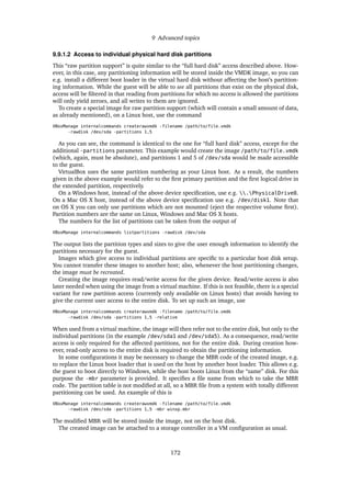 9 Advanced topics
9.9.1.2 Access to individual physical hard disk partitions
This “raw partition support” is quite similar to the “full hard disk” access described above. How-
ever, in this case, any partitioning information will be stored inside the VMDK image, so you can
e.g. install a different boot loader in the virtual hard disk without affecting the host’s partition-
ing information. While the guest will be able to see all partitions that exist on the physical disk,
access will be ﬁltered in that reading from partitions for which no access is allowed the partitions
will only yield zeroes, and all writes to them are ignored.
To create a special image for raw partition support (which will contain a small amount of data,
as already mentioned), on a Linux host, use the command
VBoxManage internalcommands createrawvmdk -filename /path/to/file.vmdk
-rawdisk /dev/sda -partitions 1,5
As you can see, the command is identical to the one for “full hard disk” access, except for the
additional -partitions parameter. This example would create the image /path/to/file.vmdk
(which, again, must be absolute), and partitions 1 and 5 of /dev/sda would be made accessible
to the guest.
VirtualBox uses the same partition numbering as your Linux host. As a result, the numbers
given in the above example would refer to the ﬁrst primary partition and the ﬁrst logical drive in
the extended partition, respectively.
On a Windows host, instead of the above device speciﬁcation, use e.g. .PhysicalDrive0.
On a Mac OS X host, instead of the above device speciﬁcation use e.g. /dev/disk1. Note that
on OS X you can only use partitions which are not mounted (eject the respective volume ﬁrst).
Partition numbers are the same on Linux, Windows and Mac OS X hosts.
The numbers for the list of partitions can be taken from the output of
VBoxManage internalcommands listpartitions -rawdisk /dev/sda
The output lists the partition types and sizes to give the user enough information to identify the
partitions necessary for the guest.
Images which give access to individual partitions are speciﬁc to a particular host disk setup.
You cannot transfer these images to another host; also, whenever the host partitioning changes,
the image must be recreated.
Creating the image requires read/write access for the given device. Read/write access is also
later needed when using the image from a virtual machine. If this is not feasible, there is a special
variant for raw partition access (currently only available on Linux hosts) that avoids having to
give the current user access to the entire disk. To set up such an image, use
VBoxManage internalcommands createrawvmdk -filename /path/to/file.vmdk
-rawdisk /dev/sda -partitions 1,5 -relative
When used from a virtual machine, the image will then refer not to the entire disk, but only to the
individual partitions (in the example /dev/sda1 and /dev/sda5). As a consequence, read/write
access is only required for the affected partitions, not for the entire disk. During creation how-
ever, read-only access to the entire disk is required to obtain the partitioning information.
In some conﬁgurations it may be necessary to change the MBR code of the created image, e.g.
to replace the Linux boot loader that is used on the host by another boot loader. This allows e.g.
the guest to boot directly to Windows, while the host boots Linux from the “same” disk. For this
purpose the -mbr parameter is provided. It speciﬁes a ﬁle name from which to take the MBR
code. The partition table is not modiﬁed at all, so a MBR ﬁle from a system with totally different
partitioning can be used. An example of this is
VBoxManage internalcommands createrawvmdk -filename /path/to/file.vmdk
-rawdisk /dev/sda -partitions 1,5 -mbr winxp.mbr
The modiﬁed MBR will be stored inside the image, not on the host disk.
The created image can be attached to a storage controller in a VM conﬁguration as usual.
172
 