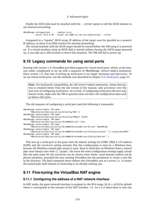 9 Advanced topics
Finally the iSCSI disk must be attached with the --intnet option to tell the iSCSI initiator to
use internal networking:
VBoxManage storageattach ... --medium iscsi
--server 10.0.9.30 --target iqn.2008-12.com.sun:sampletarget --intnet
Compared to a “regular” iSCSI setup, IP address of the target must be speciﬁed as a numeric
IP address, as there is no DNS resolver for internal networking.
The virtual machine with the iSCSI target should be started before the VM using it is powered
on. If a virtual machine using an iSCSI disk is started without having the iSCSI target powered
up, it can take up to 200 seconds to detect this situation. The VM will fail to power up.
9.10 Legacy commands for using serial ports
Starting with version 1.4, VirtualBox provided support for virtual serial ports, which, at the time,
was rather complicated to set up with a sequence of VBoxManage setextradata statements.
Since version 1.5, that way of setting up serial ports is no longer necessary and deprecated. To
set up virtual serial ports, use the methods now described in chapter 3.9, Serial ports, page 55.
Note: For backwards compatibility, the old setextradata statements, whose descrip-
tion is retained below from the old version of the manual, take precedence over the
new way of conﬁguring serial ports. As a result, if conﬁguring serial ports the new way
doesn’t work, make sure the VM in question does not have old conﬁguration data such
as below still active.
The old sequence of conﬁguring a serial port used the following 6 commands:
VBoxManage setextradata "VM name"
"VBoxInternal/Devices/serial/0/Config/IRQ" 4
VBoxManage setextradata "VM name"
"VBoxInternal/Devices/serial/0/Config/IOBase" 0x3f8
VBoxManage setextradata "VM name"
"VBoxInternal/Devices/serial/0/LUN#0/Driver" Char
VBoxManage setextradata "VM name"
"VBoxInternal/Devices/serial/0/LUN#0/AttachedDriver/Driver" NamedPipe
VBoxManage setextradata "VM name"
"VBoxInternal/Devices/serial/0/LUN#0/AttachedDriver/Config/Location" ".pipevboxCOM1"
VBoxManage setextradata "VM name"
"VBoxInternal/Devices/serial/0/LUN#0/AttachedDriver/Config/IsServer" 1
This sets up a serial port in the guest with the default settings for COM1 (IRQ 4, I/O address
0x3f8) and the Location setting assumes that this conﬁguration is used on a Windows host,
because the Windows named pipe syntax is used. Keep in mind that on Windows hosts a named
pipe must always start with .pipe. On Linux the same conﬁguration settings apply, except
that the path name for the Location can be chosen more freely. Local domain sockets can be
placed anywhere, provided the user running VirtualBox has the permission to create a new ﬁle
in the directory. The ﬁnal command above deﬁnes that VirtualBox acts as a server, i.e. it creates
the named pipe itself instead of connecting to an already existing one.
9.11 Fine-tuning the VirtualBox NAT engine
9.11.1 Conﬁguring the address of a NAT network interface
In NAT mode, the guest network interface is assigned to the IPv4 range 10.0.x.0/24 by default
where x corresponds to the instance of the NAT interface +2. So x is 2 when there is only one
174
 