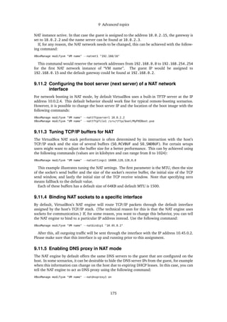 9 Advanced topics
NAT instance active. In that case the guest is assigned to the address 10.0.2.15, the gateway is
set to 10.0.2.2 and the name server can be found at 10.0.2.3.
If, for any reason, the NAT network needs to be changed, this can be achieved with the follow-
ing command:
VBoxManage modifyvm "VM name" --natnet1 "192.168/16"
This command would reserve the network addresses from 192.168.0.0 to 192.168.254.254
for the ﬁrst NAT network instance of “VM name”. The guest IP would be assigned to
192.168.0.15 and the default gateway could be found at 192.168.0.2.
9.11.2 Conﬁguring the boot server (next server) of a NAT network
interface
For network booting in NAT mode, by default VirtualBox uses a built-in TFTP server at the IP
address 10.0.2.4. This default behavior should work ﬁne for typical remote-booting scenarios.
However, it is possible to change the boot server IP and the location of the boot image with the
following commands:
VBoxManage modifyvm "VM name" --nattftpserver1 10.0.2.2
VBoxManage modifyvm "VM name" --nattftpfile1 /srv/tftp/boot/MyPXEBoot.pxe
9.11.3 Tuning TCP/IP buffers for NAT
The VirtualBox NAT stack performance is often determined by its interaction with the host’s
TCP/IP stack and the size of several buffers (SO_RCVBUF and SO_SNDBUF). For certain setups
users might want to adjust the buffer size for a better performance. This can by achieved using
the following commands (values are in kilobytes and can range from 8 to 1024):
VBoxManage modifyvm "VM name" --natsettings1 16000,128,128,0,0
This example illustrates tuning the NAT settings. The ﬁrst parameter is the MTU, then the size
of the socket’s send buffer and the size of the socket’s receive buffer, the initial size of the TCP
send window, and lastly the initial size of the TCP receive window. Note that specifying zero
means fallback to the default value.
Each of these buffers has a default size of 64KB and default MTU is 1500.
9.11.4 Binding NAT sockets to a speciﬁc interface
By default, VirtualBox’s NAT engine will route TCP/IP packets through the default interface
assigned by the host’s TCP/IP stack. (The technical reason for this is that the NAT engine uses
sockets for communication.) If, for some reason, you want to change this behavior, you can tell
the NAT engine to bind to a particular IP address instead. Use the following command:
VBoxManage modifyvm "VM name" --natbindip1 "10.45.0.2"
After this, all outgoing trafﬁc will be sent through the interface with the IP address 10.45.0.2.
Please make sure that this interface is up and running prior to this assignment.
9.11.5 Enabling DNS proxy in NAT mode
The NAT engine by default offers the same DNS servers to the guest that are conﬁgured on the
host. In some scenarios, it can be desirable to hide the DNS server IPs from the guest, for example
when this information can change on the host due to expiring DHCP leases. In this case, you can
tell the NAT engine to act as DNS proxy using the following command:
VBoxManage modifyvm "VM name" --natdnsproxy1 on
175
 