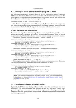 9 Advanced topics
9.11.6 Using the host’s resolver as a DNS proxy in NAT mode
For resolving network names, the DHCP server of the NAT engine offers a list of registered
DNS servers of the host. If for some reason you need to hide this DNS server list and use the
host’s resolver settings, thereby forcing the VirtualBox NAT engine to intercept DNS requests and
forward them to host’s resolver, use the following command:
VBoxManage modifyvm "VM name" --natdnshostresolver1 on
Note that this setting is similar to the DNS proxy mode, however whereas the proxy mode
just forwards DNS requests to the appropriate servers, the resolver mode will interpret the DNS
requests and use the host’s DNS API to query the information and return it to the guest.
9.11.6.1 User-deﬁned host name resolving
In some cases it might be useful to intercept the name resolving mechanism, providing a user-
deﬁned IP address on a particular DNS request. The intercepting mechanism allows the user to
map not only a single host but domains and even more complex namings conventions if required.
The following command sets a rule for mapping a name to a speciﬁed IP:
VBoxManage setextradata "VM name" 
"VBoxInternal/Devices/{pcnet,e1000}/0/LUN#0/Config/HostResolverMappings/ 
<uniq name of interception rule>/HostIP" <IPv4>
VBoxManage setextradata "VM name" 
"VBoxInternal/Devices/{pcnet,e1000}/0/LUN#0/Config/HostResolverMappings/ 
<uniq name of interception rule>/HostName" <name of host>
The following command sets a rule for mapping a pattern name to a speciﬁed IP:
VBoxManage setextradata "VM name" 
"VBoxInternal/Devices/{pcnet,e1000}/0/LUN#0/Config/HostResolverMappings/ 
<uniq name of interception rule>/HostIP" <IPv4>
VBoxManage setextradata "VM name" 
"VBoxInternal/Devices/{pcnet,e1000}/0/LUN#0/Config/HostResolverMappings/ 
<uniq name of interception rule>/HostNamePattern" <hostpattern>
The host pattern may include "|", "?" and "*".
This example demonstrates how to instruct the host-resolver mechanism to resolve all domain
and probably some mirrors of www.blocked-site.info site with IP 127.0.0.1:
VBoxManage setextradata "VM name" 
"VBoxInternal/Devices/e1000/0/LUN#0/Config/HostResolverMappings/ 
all_blocked_site/HostIP" 127.0.0.1
VBoxManage setextradata "VM name" 
"VBoxInternal/Devices/e1000/0/LUN#0/Config/HostResolverMappings/ 
all_blocked_site/HostNamePattern" "*.blocked-site.*|*.fb.org"
Note: The host resolver mechanism should be enabled to use user-deﬁned mapping
rules (please see chapter 9.11.6, Using the host’s resolver as a DNS proxy in NAT mode,
page 176 for more details).
9.11.7 Conﬁguring aliasing of the NAT engine
By default, the NAT core uses aliasing and uses random ports when generating an alias for a
connection. This works well for the most protocols like SSH, FTP and so on. Though some
protocols might need a more transparent behavior or may depend on the real port number the
packet was sent from. It is possible to change the NAT mode via the VBoxManage frontend with
the following commands:
176
 