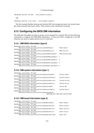 9 Advanced topics
VBoxManage modifyvm "VM name" --nataliasmode1 proxyonly
and
VBoxManage modifyvm "Linux Guest" --nataliasmode1 sameports
The ﬁrst example disables aliasing and switches NAT into transparent mode, the second exam-
ple enforces preserving of port values. These modes can be combined if necessary.
9.12 Conﬁguring the BIOS DMI information
The DMI data VirtualBox provides to guests can be changed for a speciﬁc VM. Use the following
commands to conﬁgure the DMI BIOS information. In case your VM is conﬁgured to use EFI
ﬁrmware you need to replace pcbios by efi in the keys.
9.12.1 DMI BIOS information (type 0)
VBoxManage setextradata "VM name"
"VBoxInternal/Devices/pcbios/0/Config/DmiBIOSVendor" "BIOS Vendor"
VBoxManage setextradata "VM name"
"VBoxInternal/Devices/pcbios/0/Config/DmiBIOSVersion" "BIOS Version"
VBoxManage setextradata "VM name"
"VBoxInternal/Devices/pcbios/0/Config/DmiBIOSReleaseDate" "BIOS Release Date"
VBoxManage setextradata "VM name"
"VBoxInternal/Devices/pcbios/0/Config/DmiBIOSReleaseMajor" 1
VBoxManage setextradata "VM name"
"VBoxInternal/Devices/pcbios/0/Config/DmiBIOSReleaseMinor" 2
VBoxManage setextradata "VM name"
"VBoxInternal/Devices/pcbios/0/Config/DmiBIOSFirmwareMajor" 3
VBoxManage setextradata "VM name"
"VBoxInternal/Devices/pcbios/0/Config/DmiBIOSFirmwareMinor" 4
9.12.2 DMI system information (type 1)
VBoxManage setextradata "VM name"
"VBoxInternal/Devices/pcbios/0/Config/DmiSystemVendor" "System Vendor"
VBoxManage setextradata "VM name"
"VBoxInternal/Devices/pcbios/0/Config/DmiSystemProduct" "System Product"
VBoxManage setextradata "VM name"
"VBoxInternal/Devices/pcbios/0/Config/DmiSystemVersion" "System Version"
VBoxManage setextradata "VM name"
"VBoxInternal/Devices/pcbios/0/Config/DmiSystemSerial" "System Serial"
VBoxManage setextradata "VM name"
"VBoxInternal/Devices/pcbios/0/Config/DmiSystemSKU" "System SKU"
VBoxManage setextradata "VM name"
"VBoxInternal/Devices/pcbios/0/Config/DmiSystemFamily" "System Family"
VBoxManage setextradata "VM name"
"VBoxInternal/Devices/pcbios/0/Config/DmiSystemUuid"
"9852bf98-b83c-49db-a8de-182c42c7226b"
9.12.3 DMI board information (type 2)
VBoxManage setextradata "VM name"
"VBoxInternal/Devices/pcbios/0/Config/DmiBoardVendor" "Board Vendor"
VBoxManage setextradata "VM name"
"VBoxInternal/Devices/pcbios/0/Config/DmiBoardProduct" "Board Product"
VBoxManage setextradata "VM name"
"VBoxInternal/Devices/pcbios/0/Config/DmiBoardVersion" "Board Version"
VBoxManage setextradata "VM name"
"VBoxInternal/Devices/pcbios/0/Config/DmiBoardSerial" "Board Serial"
VBoxManage setextradata "VM name"
"VBoxInternal/Devices/pcbios/0/Config/DmiBoardAssetTag" "Board Tag"
177
 