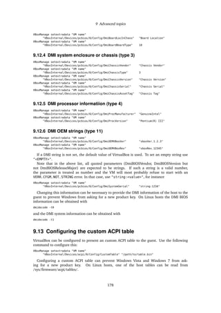 9 Advanced topics
VBoxManage setextradata "VM name"
"VBoxInternal/Devices/pcbios/0/Config/DmiBoardLocInChass" "Board Location"
VBoxManage setextradata "VM name"
"VBoxInternal/Devices/pcbios/0/Config/DmiBoardBoardType" 10
9.12.4 DMI system enclosure or chassis (type 3)
VBoxManage setextradata "VM name"
"VBoxInternal/Devices/pcbios/0/Config/DmiChassisVendor" "Chassis Vendor"
VBoxManage setextradata "VM name"
"VBoxInternal/Devices/pcbios/0/Config/DmiChassisType" 3
VBoxManage setextradata "VM name"
"VBoxInternal/Devices/pcbios/0/Config/DmiChassisVersion" "Chassis Version"
VBoxManage setextradata "VM name"
"VBoxInternal/Devices/pcbios/0/Config/DmiChassisSerial" "Chassis Serial"
VBoxManage setextradata "VM name"
"VBoxInternal/Devices/pcbios/0/Config/DmiChassisAssetTag" "Chassis Tag"
9.12.5 DMI processor informatiion (type 4)
VBoxManage setextradata "VM name"
"VBoxInternal/Devices/pcbios/0/Config/DmiProcManufacturer" "GenuineIntel"
VBoxManage setextradata "VM name"
"VBoxInternal/Devices/pcbios/0/Config/DmiProcVersion" "Pentium(R) III"
9.12.6 DMI OEM strings (type 11)
VBoxManage setextradata "VM name"
"VBoxInternal/Devices/pcbios/0/Config/DmiOEMVBoxVer" "vboxVer_1.2.3"
VBoxManage setextradata "VM name"
"VBoxInternal/Devices/pcbios/0/Config/DmiOEMVBoxRev" "vboxRev_12345"
If a DMI string is not set, the default value of VirtualBox is used. To set an empty string use
"<EMPTY>".
Note that in the above list, all quoted parameters (DmiBIOSVendor, DmiBIOSVersion but
not DmiBIOSReleaseMajor) are expected to be strings. If such a string is a valid number,
the parameter is treated as number and the VM will most probably refuse to start with an
VERR_CFGM_NOT_STRING error. In that case, use "string:<value>", for instance
VBoxManage setextradata "VM name"
"VBoxInternal/Devices/pcbios/0/Config/DmiSystemSerial" "string:1234"
Changing this information can be necessary to provide the DMI information of the host to the
guest to prevent Windows from asking for a new product key. On Linux hosts the DMI BIOS
information can be obtained with
dmidecode -t0
and the DMI system information can be obtained with
dmidecode -t1
9.13 Conﬁguring the custom ACPI table
VirtualBox can be conﬁgured to present an custom ACPI table to the guest. Use the following
command to conﬁgure this:
VBoxManage setextradata "VM name"
"VBoxInternal/Devices/acpi/0/Config/CustomTable" "/path/to/table.bin"
Conﬁguring a custom ACPI table can prevent Windows Vista and Windows 7 from ask-
ing for a new product key. On Linux hosts, one of the host tables can be read from
/sys/ﬁrmware/acpi/tables/.
178
 