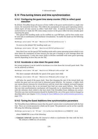 9 Advanced topics
9.14 Fine-tuning timers and time synchronization
9.14.1 Conﬁguring the guest time stamp counter (TSC) to reﬂect guest
execution
By default, VirtualBox keeps all sources of time visible to the guest synchronized to a single time
source, the monotonic host time. This reﬂects the assumptions of many guest operating systems,
which expect all time sources to reﬂect “wall clock” time. In special circumstances it may be
useful however to make the TSC (time stamp counter) in the guest reﬂect the time actually spent
executing the guest.
This special TSC handling mode can be enabled on a per-VM basis, and for best results must
be used only in combination with hardware virtualization. To enable this mode use the following
command:
VBoxManage setextradata "VM name" "VBoxInternal/TM/TSCTiedToExecution" 1
To revert to the default TSC handling mode use:
VBoxManage setextradata "VM name" "VBoxInternal/TM/TSCTiedToExecution"
Note that if you use the special TSC handling mode with a guest operating system which is very
strict about the consistency of time sources you may get a warning or error message about the
timing inconsistency. It may also cause clocks to become unreliable with some guest operating
systems depending on how they use the TSC.
9.14.2 Accelerate or slow down the guest clock
For certain purposes it can be useful to accelerate or to slow down the (virtual) guest clock. This
can be achieved as follows:
VBoxManage setextradata "VM name" "VBoxInternal/TM/WarpDrivePercentage" 200
The above example will double the speed of the guest clock while
VBoxManage setextradata "VM name" "VBoxInternal/TM/WarpDrivePercentage" 50
will halve the speed of the guest clock. Note that changing the rate of the virtual clock can
confuse the guest and can even lead to abnormal guest behavior. For instance, a higher clock
rate means shorter timeouts for virtual devices with the result that a slightly increased response
time of a virtual device due to an increased host load can cause guest failures. Note further
that any time synchronization mechanism will frequently try to resynchronize the guest clock
with the reference clock (which is the host clock if the VirtualBox Guest Additions are active).
Therefore any time synchronization should be disabled if the rate of the guest clock is changed as
described above (see chapter 9.14.3, Tuning the Guest Additions time synchronization parameters,
page 179).
9.14.3 Tuning the Guest Additions time synchronization parameters
The VirtualBox Guest Additions ensure that the guest’s system time is synchronized with the host
time. There are several parameters which can be tuned. The parameters can be set for a speciﬁc
VM using the following command:
VBoxManage guestproperty set "VM name" "/VirtualBox/GuestAdd/VBoxService/PARAMETER" VALUE
where PARAMETER is one of the following:
--timesync-interval Speciﬁes the interval at which to synchronize the time with the host.
The default is 10000 ms (10 seconds).
179
 