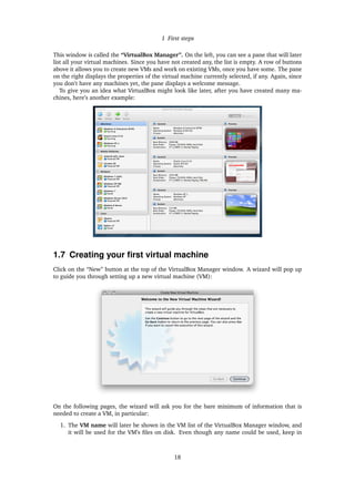 1 First steps
This window is called the “VirtualBox Manager”. On the left, you can see a pane that will later
list all your virtual machines. Since you have not created any, the list is empty. A row of buttons
above it allows you to create new VMs and work on existing VMs, once you have some. The pane
on the right displays the properties of the virtual machine currently selected, if any. Again, since
you don’t have any machines yet, the pane displays a welcome message.
To give you an idea what VirtualBox might look like later, after you have created many ma-
chines, here’s another example:
1.7 Creating your ﬁrst virtual machine
Click on the “New” button at the top of the VirtualBox Manager window. A wizard will pop up
to guide you through setting up a new virtual machine (VM):
On the following pages, the wizard will ask you for the bare minimum of information that is
needed to create a VM, in particular:
1. The VM name will later be shown in the VM list of the VirtualBox Manager window, and
it will be used for the VM’s ﬁles on disk. Even though any name could be used, keep in
18
 
