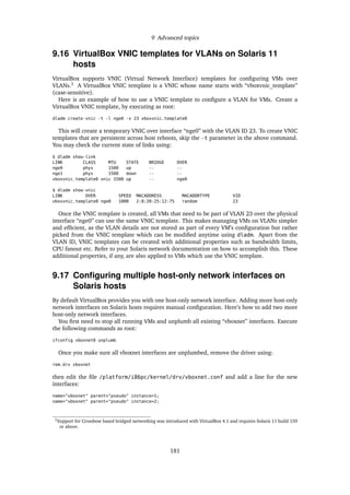 9 Advanced topics
9.16 VirtualBox VNIC templates for VLANs on Solaris 11
hosts
VirtualBox supports VNIC (Virtual Network Interface) templates for conﬁguring VMs over
VLANs.3
A VirtualBox VNIC template is a VNIC whose name starts with “vboxvnic_template”
(case-sensitive).
Here is an example of how to use a VNIC template to conﬁgure a VLAN for VMs. Create a
VirtualBox VNIC template, by executing as root:
dladm create-vnic -t -l nge0 -v 23 vboxvnic_template0
This will create a temporary VNIC over interface “nge0” with the VLAN ID 23. To create VNIC
templates that are persistent across host reboots, skip the -t parameter in the above command.
You may check the current state of links using:
$ dladm show-link
LINK CLASS MTU STATE BRIDGE OVER
nge0 phys 1500 up -- --
nge1 phys 1500 down -- --
vboxvnic_template0 vnic 1500 up -- nge0
$ dladm show-vnic
LINK OVER SPEED MACADDRESS MACADDRTYPE VID
vboxvnic_template0 nge0 1000 2:8:20:25:12:75 random 23
Once the VNIC template is created, all VMs that need to be part of VLAN 23 over the physical
interface “nge0” can use the same VNIC template. This makes managing VMs on VLANs simpler
and efﬁcient, as the VLAN details are not stored as part of every VM’s conﬁguration but rather
picked from the VNIC template which can be modiﬁed anytime using dladm. Apart from the
VLAN ID, VNIC templates can be created with additional properties such as bandwidth limits,
CPU fanout etc. Refer to your Solaris network documentation on how to accomplish this. These
additional properties, if any, are also applied to VMs which use the VNIC template.
9.17 Conﬁguring multiple host-only network interfaces on
Solaris hosts
By default VirtualBox provides you with one host-only network interface. Adding more host-only
network interfaces on Solaris hosts requires manual conﬁguration. Here’s how to add two more
host-only network interfaces.
You ﬁrst need to stop all running VMs and unplumb all existing “vboxnet” interfaces. Execute
the following commands as root:
ifconfig vboxnet0 unplumb
Once you make sure all vboxnet interfaces are unplumbed, remove the driver using:
rem_drv vboxnet
then edit the ﬁle /platform/i86pc/kernel/drv/vboxnet.conf and add a line for the new
interfaces:
name="vboxnet" parent="pseudo" instance=1;
name="vboxnet" parent="pseudo" instance=2;
3Support for Crossbow based bridged networking was introduced with VirtualBox 4.1 and requires Solaris 11 build 159
or above.
181
 