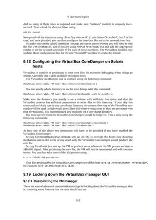 9 Advanced topics
Add as many of these lines as required and make sure “instance” number is uniquely incre-
mented. Next reload the vboxnet driver using:
add_drv vboxnet
Now plumb all the interfaces using ifconfig vboxnetX plumb (where X can be 0, 1 or 2 in this
case) and once plumbed you can then conﬁgure the interface like any other network interface.
To make your newly added interfaces’ settings persistent across reboots you will need to edit
the ﬁles /etc/netmasks, and if you are using NWAM /etc/nwam/llp and add the appropriate
entries to set the netmask and static IP for each of those interfaces. The VirtualBox installer only
updates these conﬁguration ﬁles for the one “vboxnet0” interface it creates by default.
9.18 Conﬁguring the VirtualBox CoreDumper on Solaris
hosts
VirtualBox is capable of producing its own core ﬁles for extensive debugging when things go
wrong. Currently this is only available on Solaris hosts.
The VirtualBox CoreDumper can be enabled using the following command:
VBoxManage setextradata "VM name" VBoxInternal2/CoreDumpEnabled 1
You can specify which directory to use for core dumps with this command:
VBoxManage setextradata "VM name" VBoxInternal2/CoreDumpDir <path-to-directory>
Make sure the directory you specify is on a volume with sufﬁcient free space and that the
VirtualBox process has sufﬁcient permissions to write ﬁles to this directory. If you skip this
command and don’t specify any core dump directory, the current directory of the VirtualBox exe-
cutable will be used (which would most likely fail when writing cores as they are protected with
root permissions). It is recommended you explicitly set a core dump directory.
You must specify when the VirtualBox CoreDumper should be triggered. This is done using the
following commands:
VBoxManage setextradata "VM name" VBoxInternal2/CoreDumpReplaceSystemDump 1
VBoxManage setextradata "VM name" VBoxInternal2/CoreDumpLive 1
At least one of the above two commands will have to be provided if you have enabled the
VirtualBox CoreDumper.
Setting CoreDumpReplaceSystemDump sets up the VM to override the host’s core dumping
mechanism and in the event of any crash only the VirtualBox CoreDumper would produce the
core ﬁle.
Setting CoreDumpLive sets up the VM to produce cores whenever the VM process receives a
SIGUSR2 signal. After producing the core ﬁle, the VM will not be terminated and will continue
to run. You can thus take cores of the VM process using:
kill -s SIGUSR2 <VM-process-id>
Core ﬁles produced by the VirtualBox CoreDumper are of the form core.vb.<ProcessName>.<ProcessID>,
for example core.vb.VBoxHeadless.11321.
9.19 Locking down the VirtualBox manager GUI
9.19.1 Customizing the VM manager
There are several advanced customization settings for locking down the VirtualBox manager, that
is, removing some features that the user should not see.
182
 