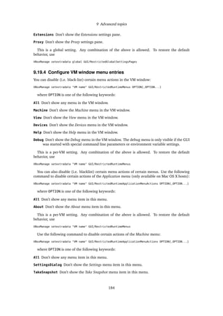 9 Advanced topics
Extensions Don’t show the Extensions settings pane.
Proxy Don’t show the Proxy settings pane.
This is a global setting. Any combination of the above is allowed. To restore the default
behavior, use
VBoxManage setextradata global GUI/RestrictedGlobalSettingsPages
9.19.4 Conﬁgure VM window menu entries
You can disable (i.e. black-list) certain menu actions in the VM window:
VBoxManage setextradata "VM name" GUI/RestrictedRuntimeMenus OPTION[,OPTION...]
where OPTION is one of the following keywords:
All Don’t show any menu in the VM window.
Machine Don’t show the Machine menu in the VM window.
View Don’t show the View menu in the VM window.
Devices Don’t show the Devices menu in the VM window.
Help Don’t show the Help menu in the VM window.
Debug Don’t show the Debug menu in the VM window. The debug menu is only visible if the GUI
was started with special command line parameters or environment variable settings.
This is a per-VM setting. Any combination of the above is allowed. To restore the default
behavior, use
VBoxManage setextradata "VM name" GUI/RestrictedRuntimeMenus
You can also disable (i.e. blacklist) certain menu actions of certain menus. Use the following
command to disable certain actions of the Application menu (only available on Mac OS X hosts):
VBoxManage setextradata "VM name" GUI/RestrictedRuntimeApplicationMenuActions OPTION[,OPTION...]
where OPTION is one of the following keywords:
All Don’t show any menu item in this menu.
About Don’t show the About menu item in this menu.
This is a per-VM setting. Any combination of the above is allowed. To restore the default
behavior, use
VBoxManage setextradata "VM name" GUI/RestrictedRuntimeMenus
Use the following command to disable certain actions of the Machine menu:
VBoxManage setextradata "VM name" GUI/RestrictedRuntimeApplicationMenuActions OPTION[,OPTION...]
where OPTION is one of the following keywords:
All Don’t show any menu item in this menu.
SettingsDialog Don’t show the Settings menu item in this menu.
TakeSnapshot Don’t show the Take Snapshot menu item in this menu.
184
 