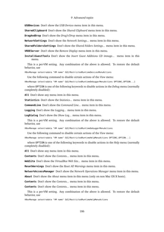 9 Advanced topics
USBDevices Don’t show the USB Devices menu item in this menu.
SharedClipboard Don’t show the Shared Clipboard menu item in this menu.
DragAndDrop Don’t show the Drag’n’Drop menu item in this menu.
NetworkSettings Don’t show the Network Settings... menu item in this menu.
SharedFoldersSettings Don’t show the Shared Folders Settings... menu item in this menu.
VRDEServer Don’t show the Remove Display menu item in this menu.
InstallGuestTools Don’t show the Insert Guest Additions CD imnage... menu item in this
menu.
This is a per-VM setting. Any combination of the above is allowed. To restore the default
behavior, use
VBoxManage setextradata "VM name" GUI/RestrictedRuntimeDevicesMenuActions
Use the following command to disable certain actions of the View menu:
VBoxManage setextradata "VM name" GUI/RestrictedRuntimeDebuggerMenuActions OPTION[,OPTION...]
where OPTION is one of the following keywords to disable actions in the Debug menu (normally
completely disabled):
All Don’t show any menu item in this menu.
Statistics Don’t show the Statistics... menu item in this menu.
CommandLine Don’t show the Command Line... menu item in this menu.
Logging Don’t show the Logging... menu item in this menu.
LogDialog Don’t show the Show Log... menu item in this menu.
This is a per-VM setting. Any combination of the above is allowed. To restore the default
behavior, use
VBoxManage setextradata "VM name" GUI/RestrictedRuntimeDebuggerMenuActions
Use the following command to disable certain actions of the View menu:
VBoxManage setextradata "VM name" GUI/RestrictedRuntimeHelpMenuActions OPTION[,OPTION...]
where OPTION is one of the following keywords to disable actions in the Help menu (normally
completely disabled):
All Don’t show any menu item in this menu.
Contents Don’t show the Contents... menu item in this menu.
WebSite Don’t show the VirtualBox Web Site... menu item in this menu.
ResetWarnings Don’t show the Reset All Warnings menu item in this menu.
NetworkAccessManager Don’t show the Network Operations Manager menu item in this menu.
About Don’t show the About menu item in this menu (only on non Mac OS X hosts).
Contents Don’t show the Contents... menu item in this menu.
Contents Don’t show the Contents... menu item in this menu.
This is a per-VM setting. Any combination of the above is allowed. To restore the default
behavior, use
VBoxManage setextradata "VM name" GUI/RestrictedRuntimeHelpMenuActions
186
 